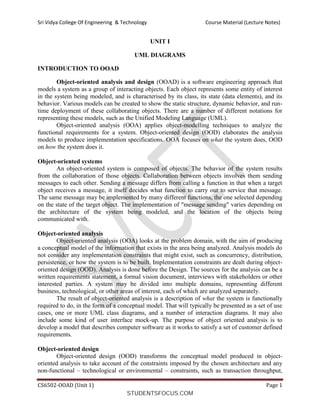 Sri Vidya College Of Engineering & Technology Course Material (Lecture Notes)
CS6502-OOAD (Unit 1) Page 1
UNIT I
UML DIAGRAMS
INTRODUCTION TO OOAD
Object-oriented analysis and design (OOAD) is a software engineering approach that
models a system as a group of interacting objects. Each object represents some entity of interest
in the system being modeled, and is characterised by its class, its state (data elements), and its
behavior. Various models can be created to show the static structure, dynamic behavior, and run-
time deployment of these collaborating objects. There are a number of different notations for
representing these models, such as the Unified Modeling Language (UML).
Object-oriented analysis (OOA) applies object-modelling techniques to analyze the
functional requirements for a system. Object-oriented design (OOD) elaborates the analysis
models to produce implementation specifications. OOA focuses on what the system does, OOD
on how the system does it.
Object-oriented systems
An object-oriented system is composed of objects. The behavior of the system results
from the collaboration of those objects. Collaboration between objects involves them sending
messages to each other. Sending a message differs from calling a function in that when a target
object receives a message, it itself decides what function to carry out to service that message.
The same message may be implemented by many different functions, the one selected depending
on the state of the target object. The implementation of "message sending" varies depending on
the architecture of the system being modeled, and the location of the objects being
communicated with.
Object-oriented analysis
Object-oriented analysis (OOA) looks at the problem domain, with the aim of producing
a conceptual model of the information that exists in the area being analyzed. Analysis models do
not consider any implementation constraints that might exist, such as concurrency, distribution,
persistence, or how the system is to be built. Implementation constraints are dealt during object-
oriented design (OOD). Analysis is done before the Design. The sources for the analysis can be a
written requirements statement, a formal vision document, interviews with stakeholders or other
interested parties. A system may be divided into multiple domains, representing different
business, technological, or other areas of interest, each of which are analyzed separately.
The result of object-oriented analysis is a description of what the system is functionally
required to do, in the form of a conceptual model. That will typically be presented as a set of use
cases, one or more UML class diagrams, and a number of interaction diagrams. It may also
include some kind of user interface mock-up. The purpose of object oriented analysis is to
develop a model that describes computer software as it works to satisfy a set of customer defined
requirements.
Object-oriented design
Object-oriented design (OOD) transforms the conceptual model produced in object-
oriented analysis to take account of the constraints imposed by the chosen architecture and any
non-functional – technological or environmental – constraints, such as transaction throughput,
STUDENTSFOCUS.COM
 