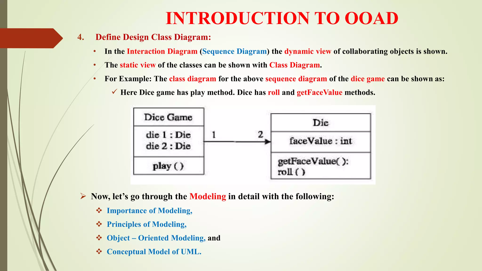 INTRODUCTION TO OOAD
4. Define Design Class Diagram:
• In the Interaction Diagram (Sequence Diagram) the dynamic view of collaborating objects is shown.
• The static view of the classes can be shown with Class Diagram.
• For Example: The class diagram for the above sequence diagram of the dice game can be shown as:
 Here Dice game has play method. Dice has roll and getFaceValue methods.
 Now, let’s go through the Modeling in detail with the following:
 Importance of Modeling,
 Principles of Modeling,
 Object – Oriented Modeling, and
 Conceptual Model of UML.
 