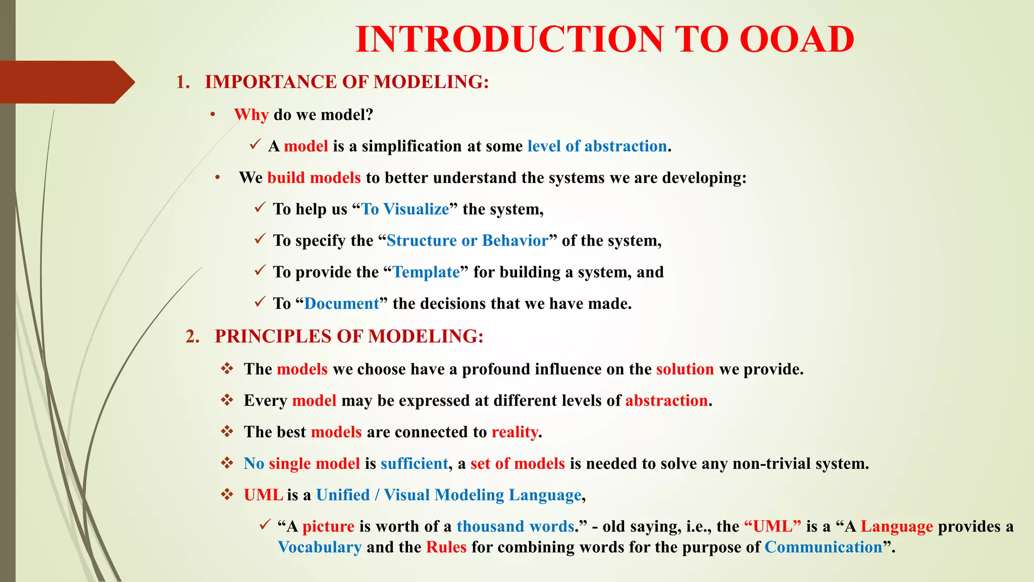 INTRODUCTION TO OOAD
1. IMPORTANCE OF MODELING:
• Why do we model?
 A model is a simplification at some level of abstraction.
• We build models to better understand the systems we are developing:
 To help us “To Visualize” the system,
 To specify the “Structure or Behavior” of the system,
 To provide the “Template” for building a system, and
 To “Document” the decisions that we have made.
2. PRINCIPLES OF MODELING:
 The models we choose have a profound influence on the solution we provide.
 Every model may be expressed at different levels of abstraction.
 The best models are connected to reality.
 No single model is sufficient, a set of models is needed to solve any non-trivial system.
 UML is a Unified / Visual Modeling Language,
 “A picture is worth of a thousand words.” - old saying, i.e., the “UML” is a “A Language provides a
Vocabulary and the Rules for combining words for the purpose of Communication”.
 