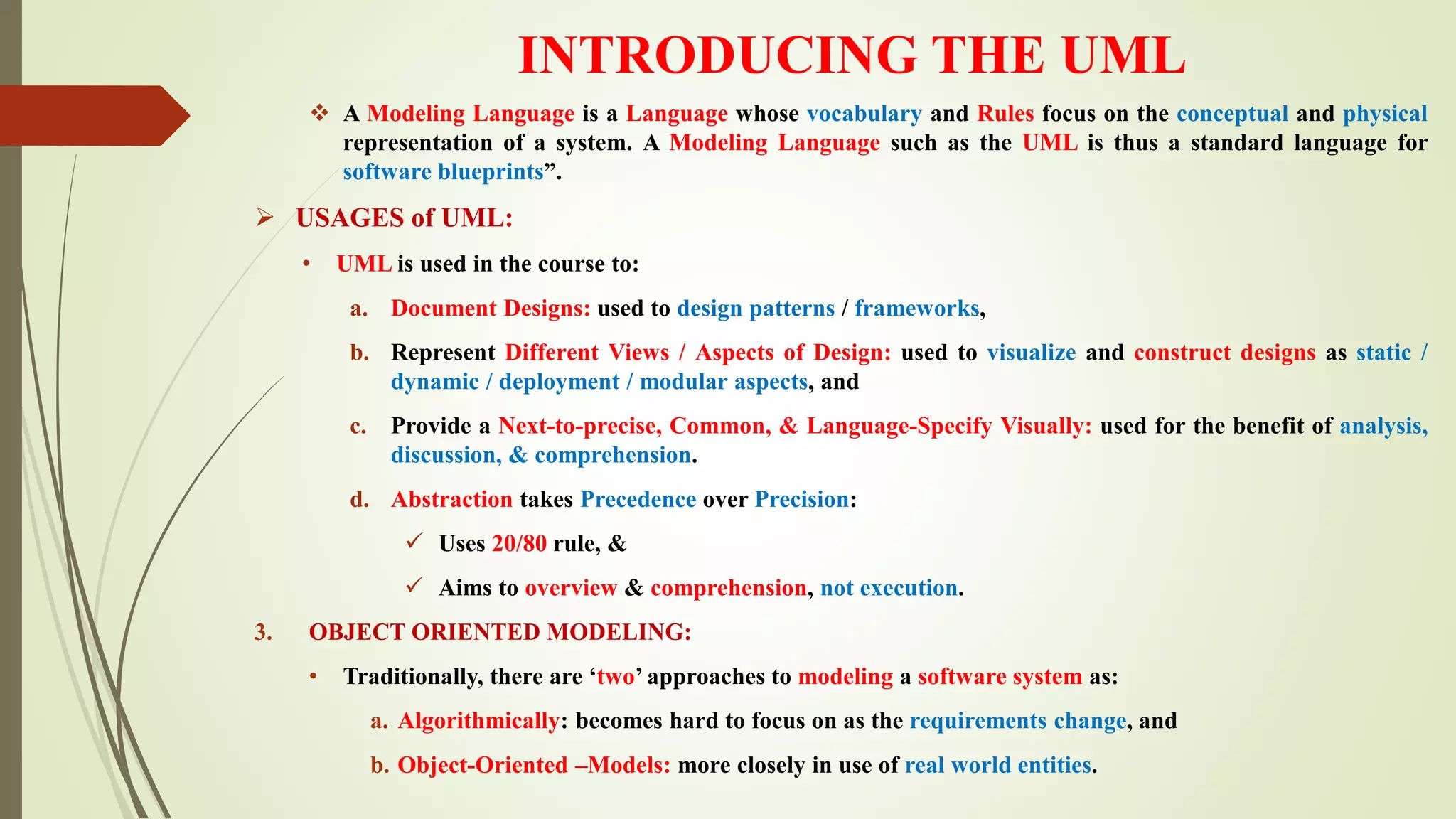 INTRODUCING THE UML
 A Modeling Language is a Language whose vocabulary and Rules focus on the conceptual and physical
representation of a system. A Modeling Language such as the UML is thus a standard language for
software blueprints”.
 USAGES of UML:
• UML is used in the course to:
a. Document Designs: used to design patterns / frameworks,
b. Represent Different Views / Aspects of Design: used to visualize and construct designs as static /
dynamic / deployment / modular aspects, and
c. Provide a Next-to-precise, Common, & Language-Specify Visually: used for the benefit of analysis,
discussion, & comprehension.
d. Abstraction takes Precedence over Precision:
 Uses 20/80 rule, &
 Aims to overview & comprehension, not execution.
3. OBJECT ORIENTED MODELING:
• Traditionally, there are ‘two’ approaches to modeling a software system as:
a. Algorithmically: becomes hard to focus on as the requirements change, and
b. Object-Oriented –Models: more closely in use of real world entities.
 