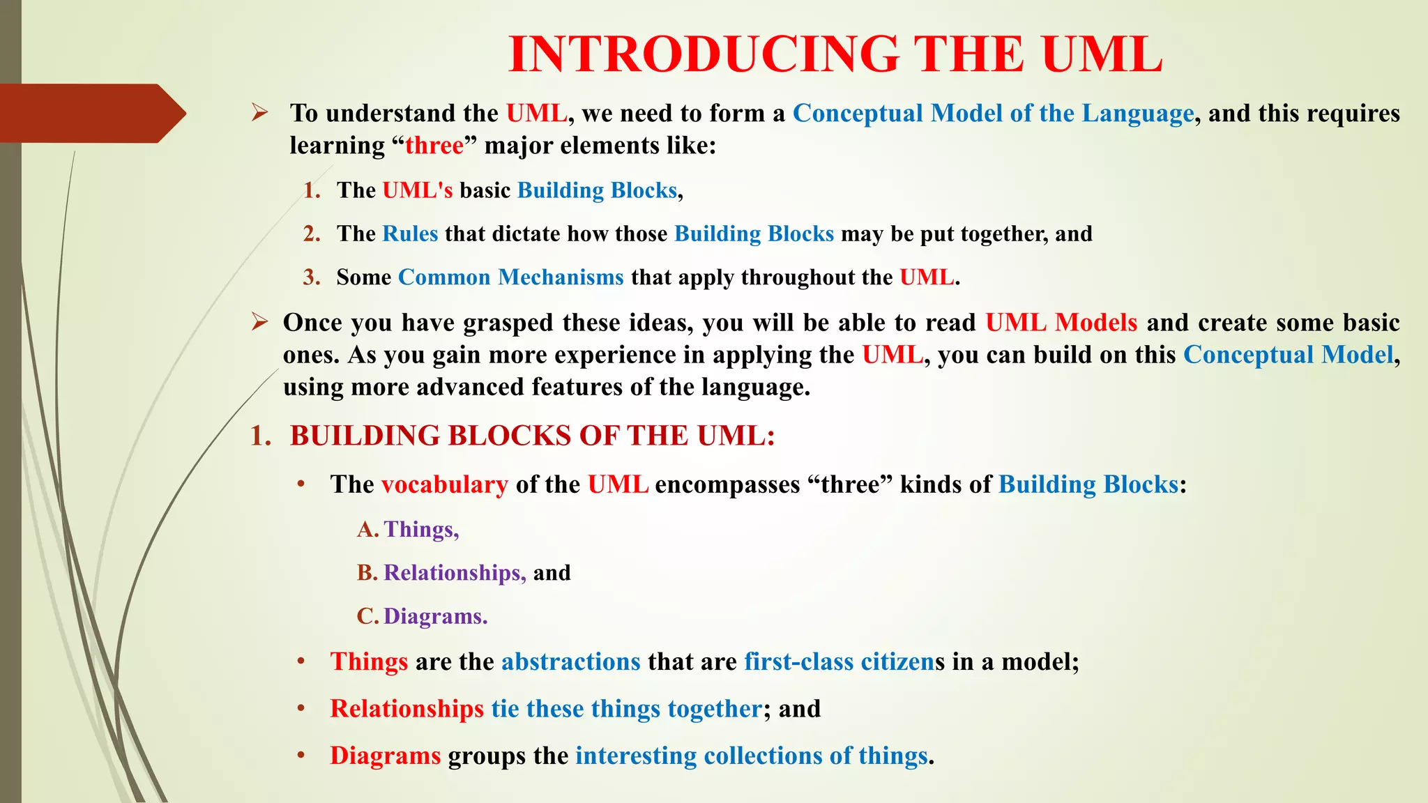 INTRODUCING THE UML
 To understand the UML, we need to form a Conceptual Model of the Language, and this requires
learning “three” major elements like:
1. The UML's basic Building Blocks,
2. The Rules that dictate how those Building Blocks may be put together, and
3. Some Common Mechanisms that apply throughout the UML.
 Once you have grasped these ideas, you will be able to read UML Models and create some basic
ones. As you gain more experience in applying the UML, you can build on this Conceptual Model,
using more advanced features of the language.
1. BUILDING BLOCKS OF THE UML:
• The vocabulary of the UML encompasses “three” kinds of Building Blocks:
A. Things,
B. Relationships, and
C. Diagrams.
• Things are the abstractions that are first-class citizens in a model;
• Relationships tie these things together; and
• Diagrams groups the interesting collections of things.
 