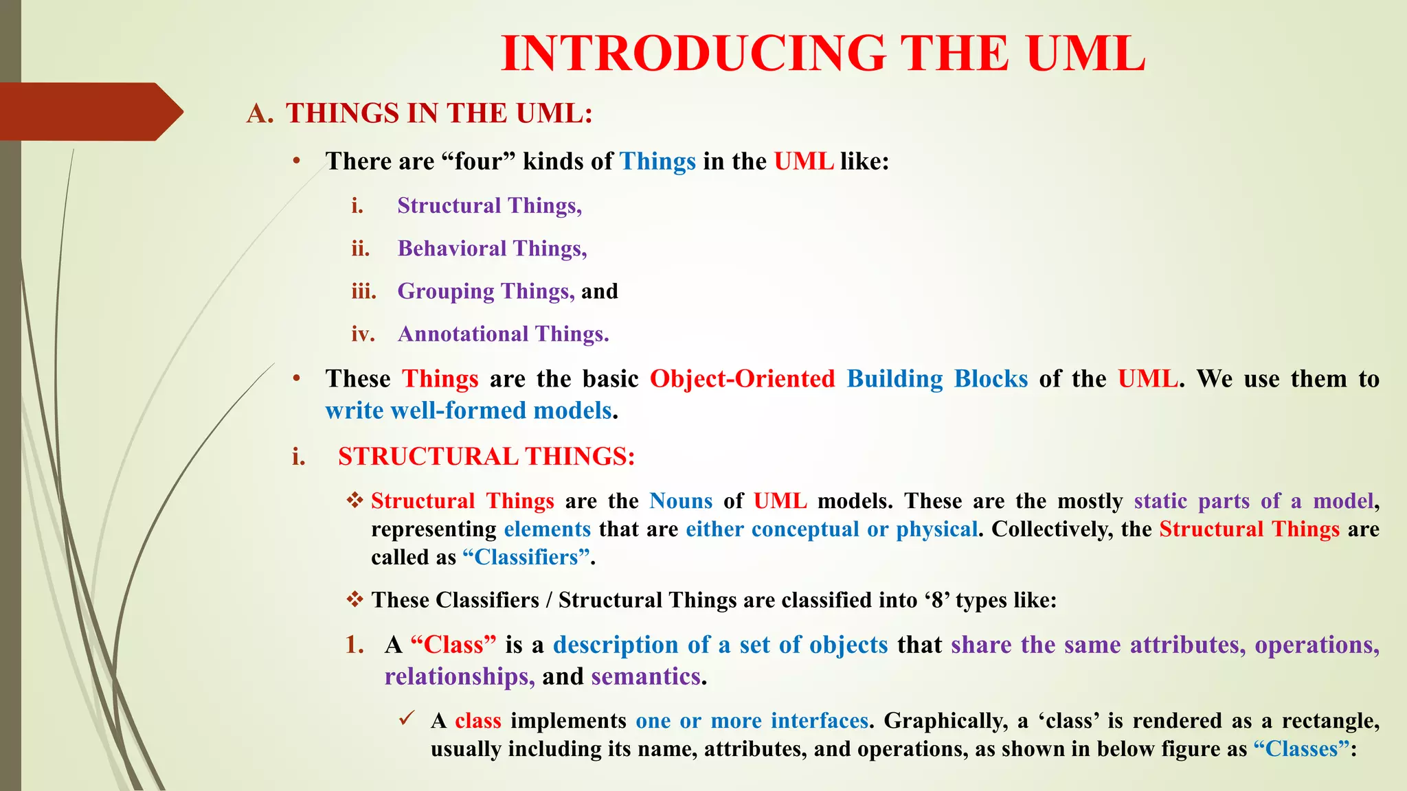 INTRODUCING THE UML
A. THINGS IN THE UML:
• There are “four” kinds of Things in the UML like:
i. Structural Things,
ii. Behavioral Things,
iii. Grouping Things, and
iv. Annotational Things.
• These Things are the basic Object-Oriented Building Blocks of the UML. We use them to
write well-formed models.
i. STRUCTURAL THINGS:
 Structural Things are the Nouns of UML models. These are the mostly static parts of a model,
representing elements that are either conceptual or physical. Collectively, the Structural Things are
called as “Classifiers”.
 These Classifiers / Structural Things are classified into ‘8’ types like:
1. A “Class” is a description of a set of objects that share the same attributes, operations,
relationships, and semantics.
 A class implements one or more interfaces. Graphically, a ‘class’ is rendered as a rectangle,
usually including its name, attributes, and operations, as shown in below figure as “Classes”:
 