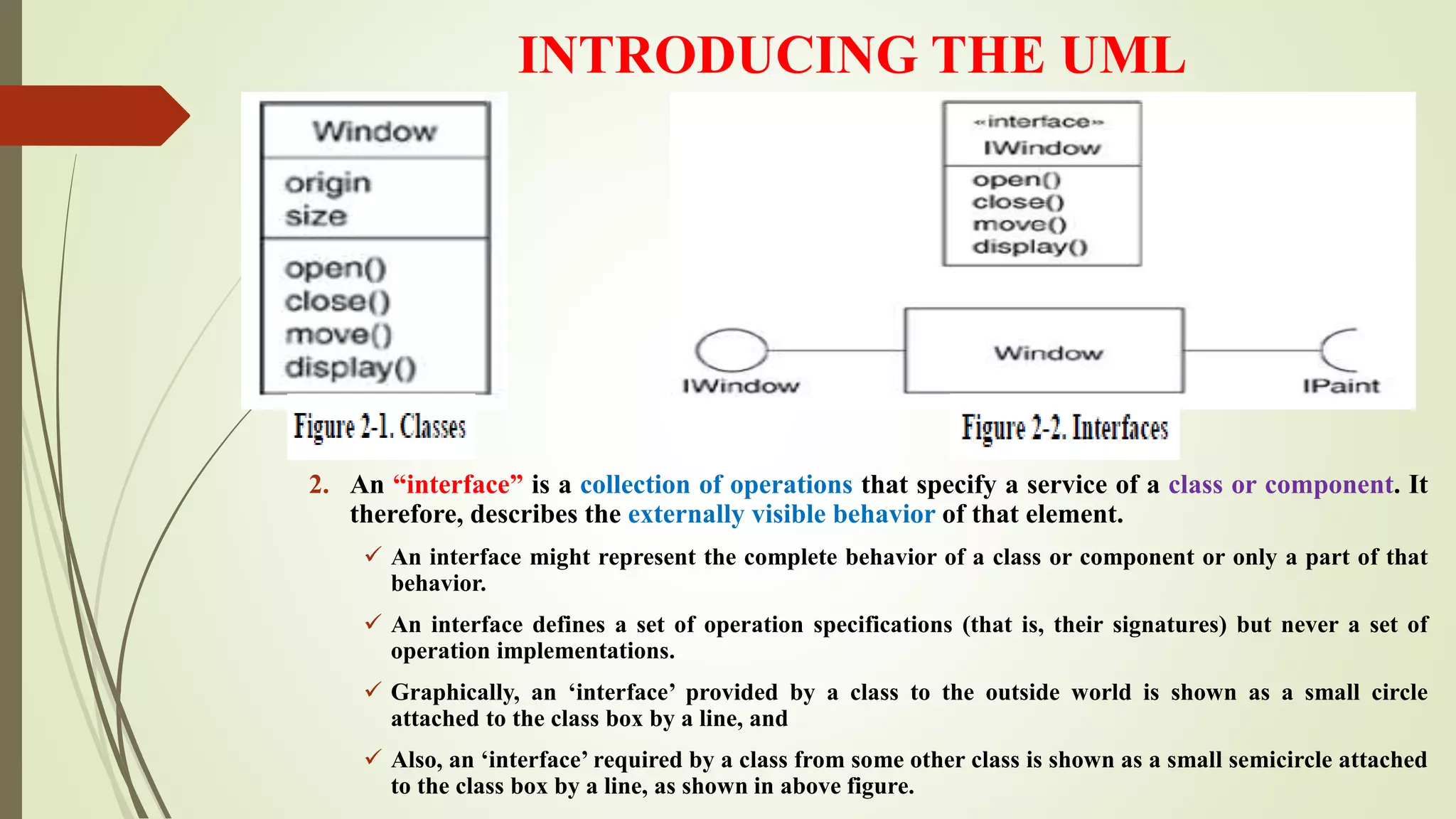 INTRODUCING THE UML
2. An “interface” is a collection of operations that specify a service of a class or component. It
therefore, describes the externally visible behavior of that element.
 An interface might represent the complete behavior of a class or component or only a part of that
behavior.
 An interface defines a set of operation specifications (that is, their signatures) but never a set of
operation implementations.
 Graphically, an ‘interface’ provided by a class to the outside world is shown as a small circle
attached to the class box by a line, and
 Also, an ‘interface’ required by a class from some other class is shown as a small semicircle attached
to the class box by a line, as shown in above figure.
 