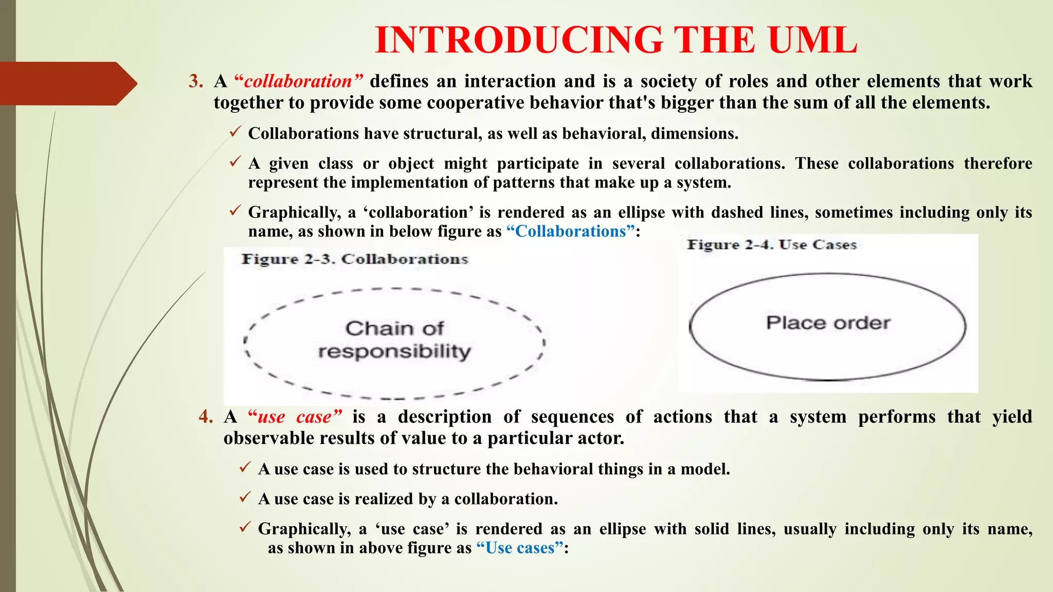 INTRODUCING THE UML
3. A “collaboration” defines an interaction and is a society of roles and other elements that work
together to provide some cooperative behavior that's bigger than the sum of all the elements.
 Collaborations have structural, as well as behavioral, dimensions.
 A given class or object might participate in several collaborations. These collaborations therefore
represent the implementation of patterns that make up a system.
 Graphically, a ‘collaboration’ is rendered as an ellipse with dashed lines, sometimes including only its
name, as shown in below figure as “Collaborations”:
4. A “use case” is a description of sequences of actions that a system performs that yield
observable results of value to a particular actor.
 A use case is used to structure the behavioral things in a model.
 A use case is realized by a collaboration.
 Graphically, a ‘use case’ is rendered as an ellipse with solid lines, usually including only its name,
as shown in above figure as “Use cases”:
 