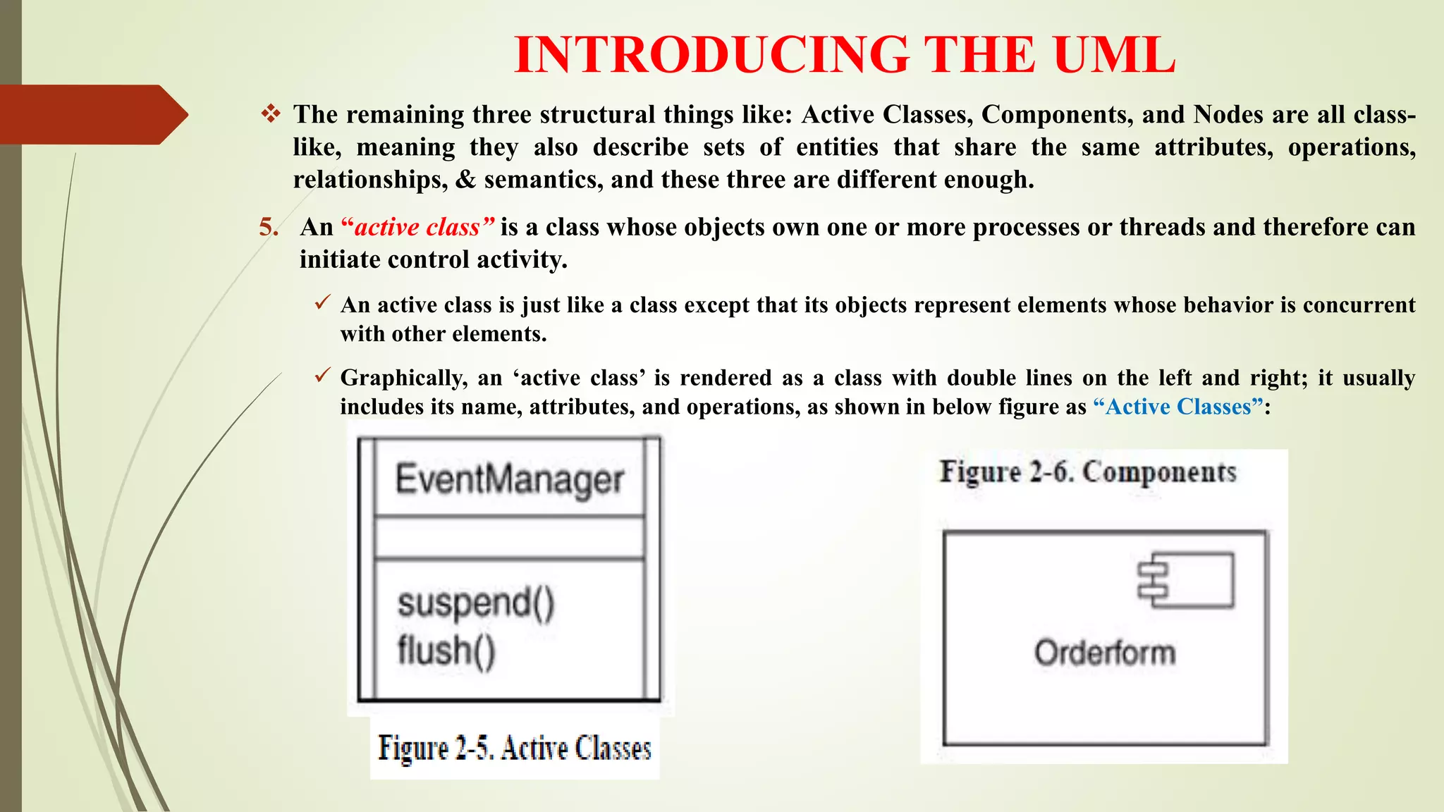 INTRODUCING THE UML
 The remaining three structural things like: Active Classes, Components, and Nodes are all class-
like, meaning they also describe sets of entities that share the same attributes, operations,
relationships, & semantics, and these three are different enough.
5. An “active class” is a class whose objects own one or more processes or threads and therefore can
initiate control activity.
 An active class is just like a class except that its objects represent elements whose behavior is concurrent
with other elements.
 Graphically, an ‘active class’ is rendered as a class with double lines on the left and right; it usually
includes its name, attributes, and operations, as shown in below figure as “Active Classes”:
 