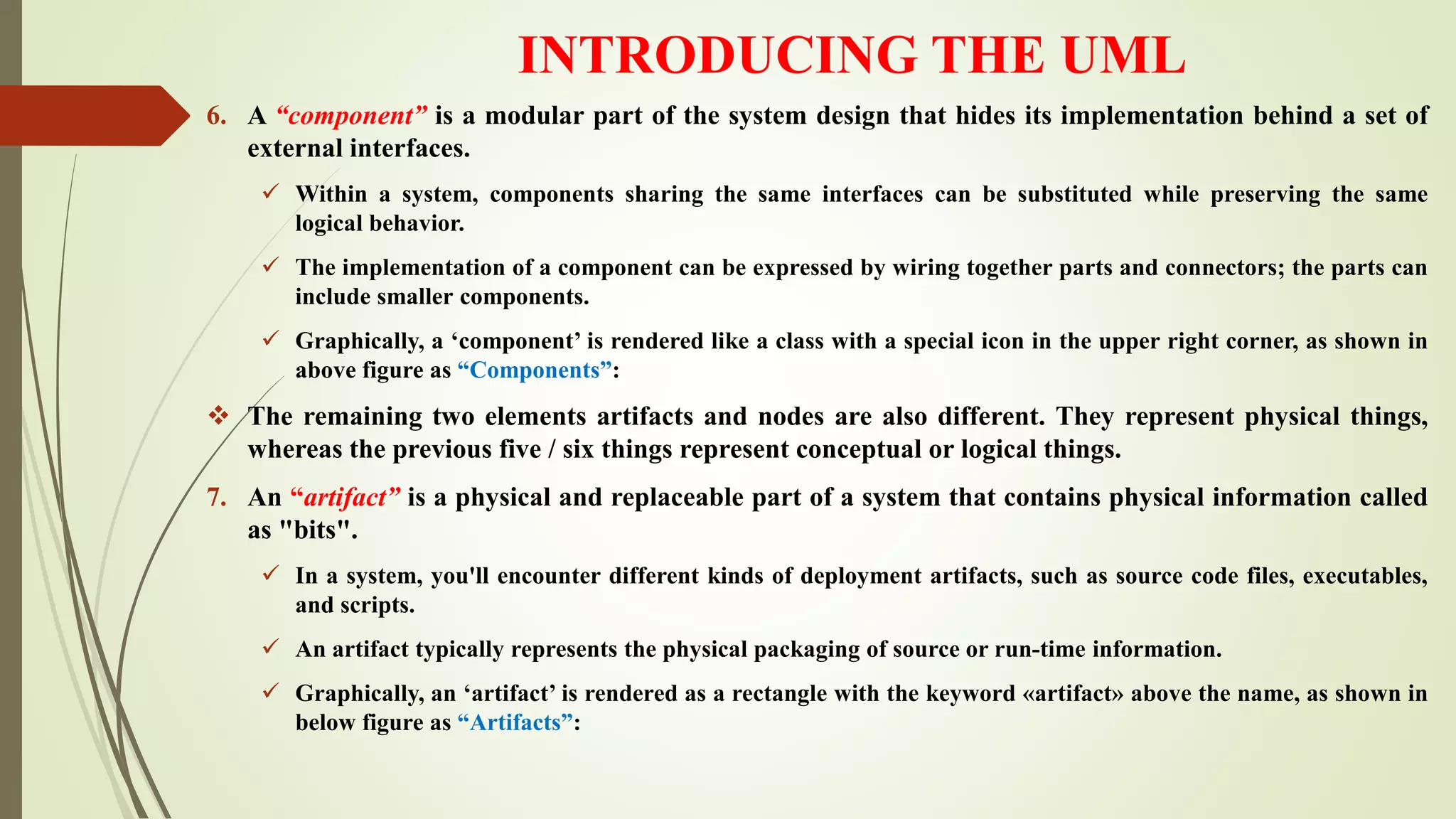 INTRODUCING THE UML
6. A “component” is a modular part of the system design that hides its implementation behind a set of
external interfaces.
 Within a system, components sharing the same interfaces can be substituted while preserving the same
logical behavior.
 The implementation of a component can be expressed by wiring together parts and connectors; the parts can
include smaller components.
 Graphically, a ‘component’ is rendered like a class with a special icon in the upper right corner, as shown in
above figure as “Components”:
 The remaining two elements artifacts and nodes are also different. They represent physical things,
whereas the previous five / six things represent conceptual or logical things.
7. An “artifact” is a physical and replaceable part of a system that contains physical information called
as "bits".
 In a system, you'll encounter different kinds of deployment artifacts, such as source code files, executables,
and scripts.
 An artifact typically represents the physical packaging of source or run-time information.
 Graphically, an ‘artifact’ is rendered as a rectangle with the keyword «artifact» above the name, as shown in
below figure as “Artifacts”:
 