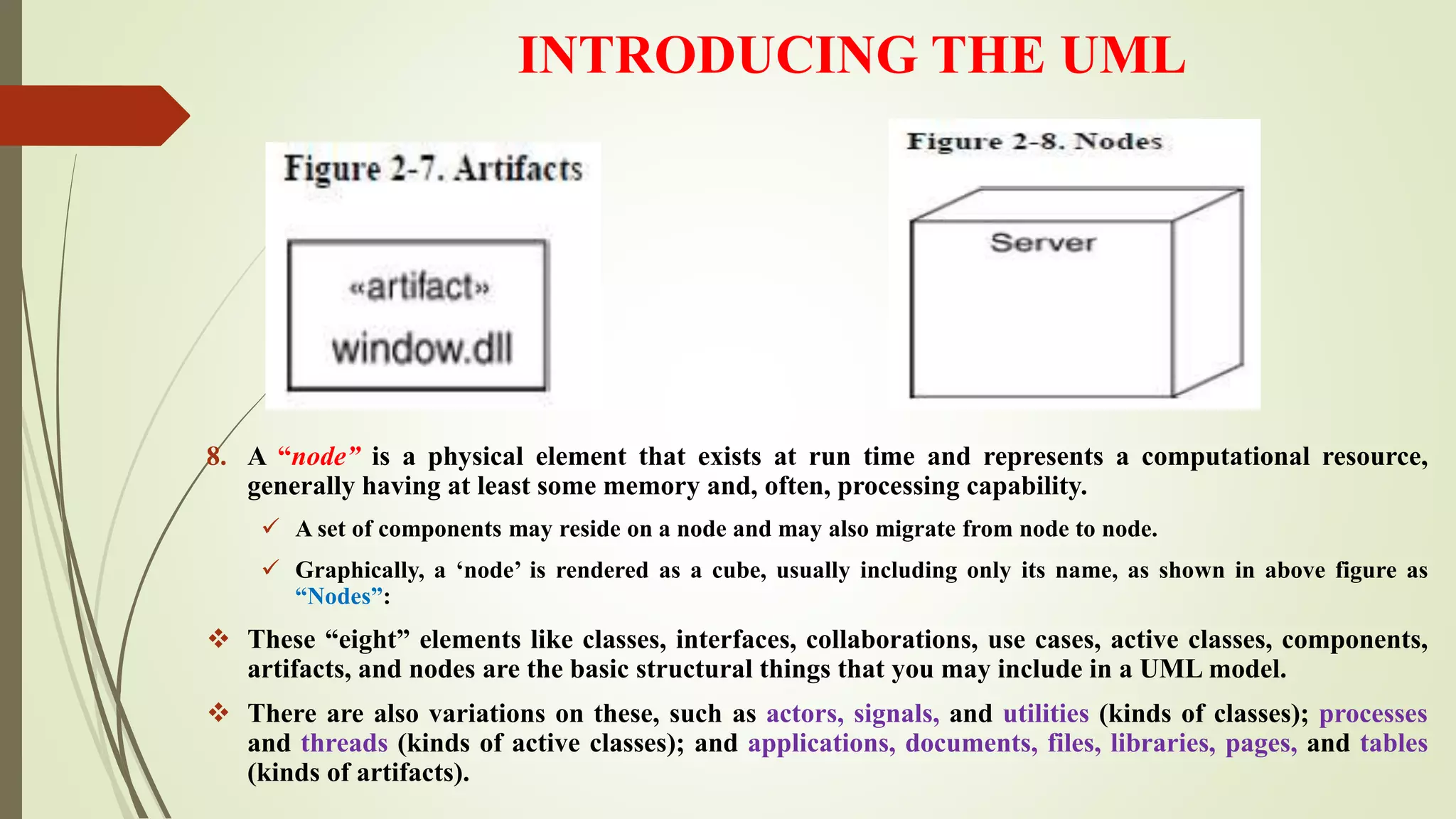 INTRODUCING THE UML
8. A “node” is a physical element that exists at run time and represents a computational resource,
generally having at least some memory and, often, processing capability.
 A set of components may reside on a node and may also migrate from node to node.
 Graphically, a ‘node’ is rendered as a cube, usually including only its name, as shown in above figure as
“Nodes”:
 These “eight” elements like classes, interfaces, collaborations, use cases, active classes, components,
artifacts, and nodes are the basic structural things that you may include in a UML model.
 There are also variations on these, such as actors, signals, and utilities (kinds of classes); processes
and threads (kinds of active classes); and applications, documents, files, libraries, pages, and tables
(kinds of artifacts).
 