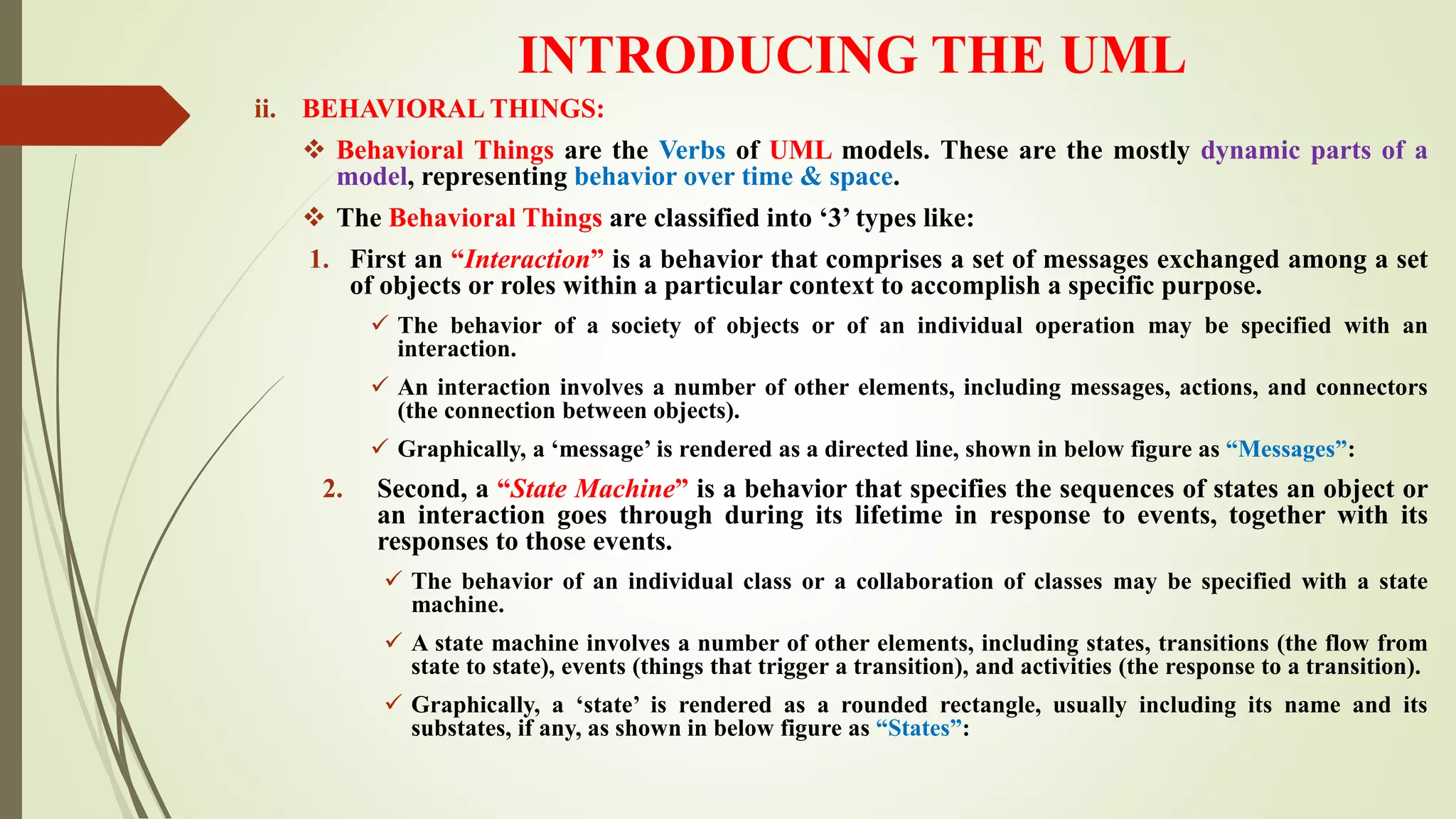 INTRODUCING THE UML
ii. BEHAVIORAL THINGS:
 Behavioral Things are the Verbs of UML models. These are the mostly dynamic parts of a
model, representing behavior over time & space.
 The Behavioral Things are classified into ‘3’ types like:
1. First an “Interaction” is a behavior that comprises a set of messages exchanged among a set
of objects or roles within a particular context to accomplish a specific purpose.
 The behavior of a society of objects or of an individual operation may be specified with an
interaction.
 An interaction involves a number of other elements, including messages, actions, and connectors
(the connection between objects).
 Graphically, a ‘message’ is rendered as a directed line, shown in below figure as “Messages”:
2. Second, a “State Machine” is a behavior that specifies the sequences of states an object or
an interaction goes through during its lifetime in response to events, together with its
responses to those events.
 The behavior of an individual class or a collaboration of classes may be specified with a state
machine.
 A state machine involves a number of other elements, including states, transitions (the flow from
state to state), events (things that trigger a transition), and activities (the response to a transition).
 Graphically, a ‘state’ is rendered as a rounded rectangle, usually including its name and its
substates, if any, as shown in below figure as “States”:
 
