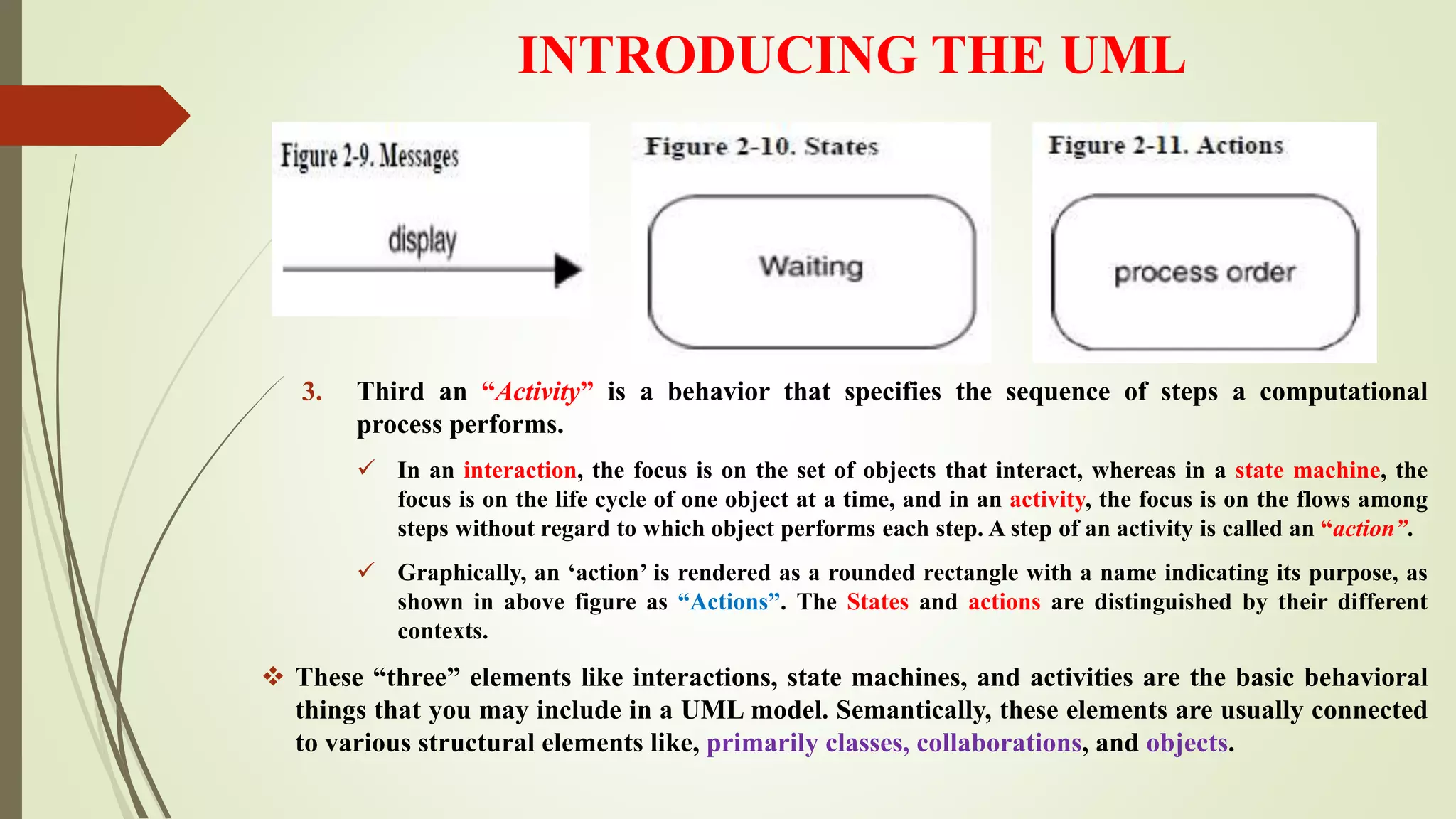 INTRODUCING THE UML
3. Third an “Activity” is a behavior that specifies the sequence of steps a computational
process performs.
 In an interaction, the focus is on the set of objects that interact, whereas in a state machine, the
focus is on the life cycle of one object at a time, and in an activity, the focus is on the flows among
steps without regard to which object performs each step. A step of an activity is called an “action”.
 Graphically, an ‘action’ is rendered as a rounded rectangle with a name indicating its purpose, as
shown in above figure as “Actions”. The States and actions are distinguished by their different
contexts.
 These “three” elements like interactions, state machines, and activities are the basic behavioral
things that you may include in a UML model. Semantically, these elements are usually connected
to various structural elements like, primarily classes, collaborations, and objects.
 
