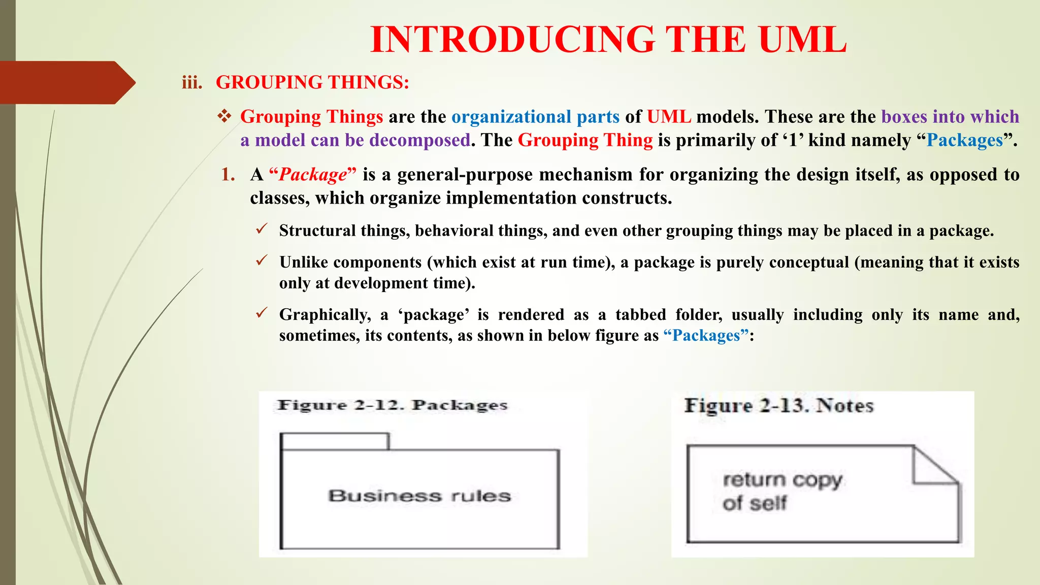 INTRODUCING THE UML
iii. GROUPING THINGS:
 Grouping Things are the organizational parts of UML models. These are the boxes into which
a model can be decomposed. The Grouping Thing is primarily of ‘1’ kind namely “Packages”.
1. A “Package” is a general-purpose mechanism for organizing the design itself, as opposed to
classes, which organize implementation constructs.
 Structural things, behavioral things, and even other grouping things may be placed in a package.
 Unlike components (which exist at run time), a package is purely conceptual (meaning that it exists
only at development time).
 Graphically, a ‘package’ is rendered as a tabbed folder, usually including only its name and,
sometimes, its contents, as shown in below figure as “Packages”:
 