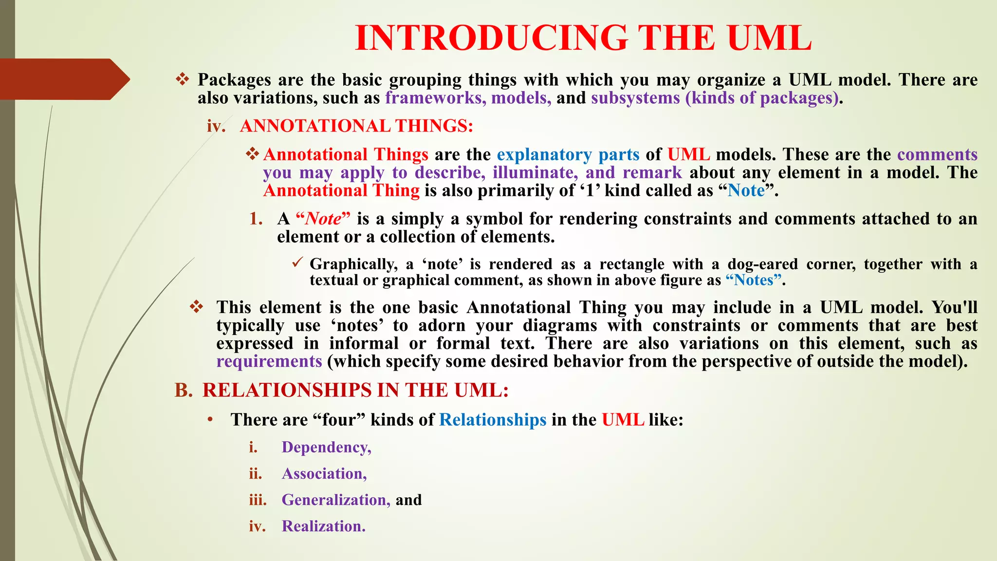INTRODUCING THE UML
 Packages are the basic grouping things with which you may organize a UML model. There are
also variations, such as frameworks, models, and subsystems (kinds of packages).
iv. ANNOTATIONAL THINGS:
Annotational Things are the explanatory parts of UML models. These are the comments
you may apply to describe, illuminate, and remark about any element in a model. The
Annotational Thing is also primarily of ‘1’ kind called as “Note”.
1. A “Note” is a simply a symbol for rendering constraints and comments attached to an
element or a collection of elements.
 Graphically, a ‘note’ is rendered as a rectangle with a dog-eared corner, together with a
textual or graphical comment, as shown in above figure as “Notes”.
 This element is the one basic Annotational Thing you may include in a UML model. You'll
typically use ‘notes’ to adorn your diagrams with constraints or comments that are best
expressed in informal or formal text. There are also variations on this element, such as
requirements (which specify some desired behavior from the perspective of outside the model).
B. RELATIONSHIPS IN THE UML:
• There are “four” kinds of Relationships in the UML like:
i. Dependency,
ii. Association,
iii. Generalization, and
iv. Realization.
 