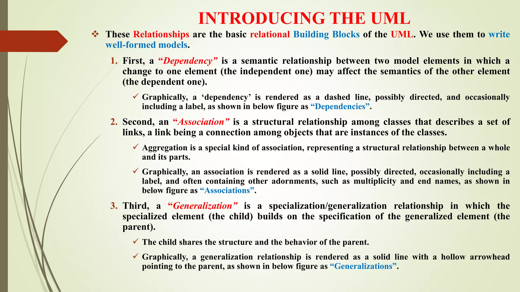 INTRODUCING THE UML
 These Relationships are the basic relational Building Blocks of the UML. We use them to write
well-formed models.
1. First, a “Dependency” is a semantic relationship between two model elements in which a
change to one element (the independent one) may affect the semantics of the other element
(the dependent one).
 Graphically, a ‘dependency’ is rendered as a dashed line, possibly directed, and occasionally
including a label, as shown in below figure as “Dependencies”.
2. Second, an “Association” is a structural relationship among classes that describes a set of
links, a link being a connection among objects that are instances of the classes.
 Aggregation is a special kind of association, representing a structural relationship between a whole
and its parts.
 Graphically, an association is rendered as a solid line, possibly directed, occasionally including a
label, and often containing other adornments, such as multiplicity and end names, as shown in
below figure as “Associations”.
3. Third, a “Generalization” is a specialization/generalization relationship in which the
specialized element (the child) builds on the specification of the generalized element (the
parent).
 The child shares the structure and the behavior of the parent.
 Graphically, a generalization relationship is rendered as a solid line with a hollow arrowhead
pointing to the parent, as shown in below figure as “Generalizations”.
 