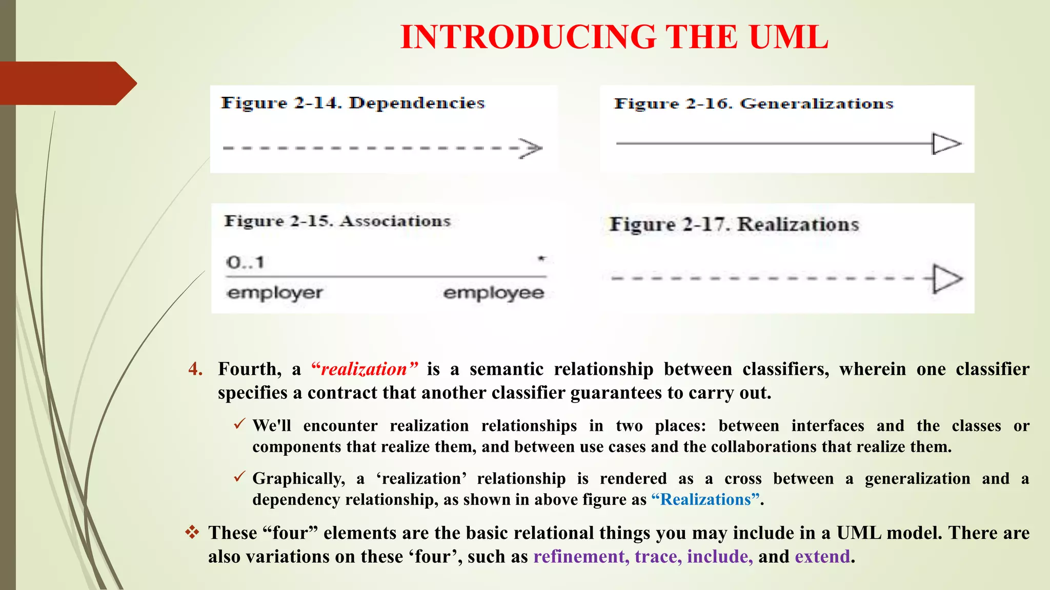INTRODUCING THE UML
4. Fourth, a “realization” is a semantic relationship between classifiers, wherein one classifier
specifies a contract that another classifier guarantees to carry out.
 We'll encounter realization relationships in two places: between interfaces and the classes or
components that realize them, and between use cases and the collaborations that realize them.
 Graphically, a ‘realization’ relationship is rendered as a cross between a generalization and a
dependency relationship, as shown in above figure as “Realizations”.
 These “four” elements are the basic relational things you may include in a UML model. There are
also variations on these ‘four’, such as refinement, trace, include, and extend.
 