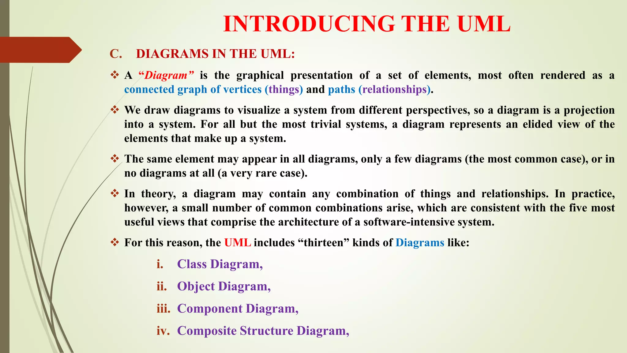 INTRODUCING THE UML
C. DIAGRAMS IN THE UML:
 A “Diagram” is the graphical presentation of a set of elements, most often rendered as a
connected graph of vertices (things) and paths (relationships).
 We draw diagrams to visualize a system from different perspectives, so a diagram is a projection
into a system. For all but the most trivial systems, a diagram represents an elided view of the
elements that make up a system.
 The same element may appear in all diagrams, only a few diagrams (the most common case), or in
no diagrams at all (a very rare case).
 In theory, a diagram may contain any combination of things and relationships. In practice,
however, a small number of common combinations arise, which are consistent with the five most
useful views that comprise the architecture of a software-intensive system.
 For this reason, the UML includes “thirteen” kinds of Diagrams like:
i. Class Diagram,
ii. Object Diagram,
iii. Component Diagram,
iv. Composite Structure Diagram,
 