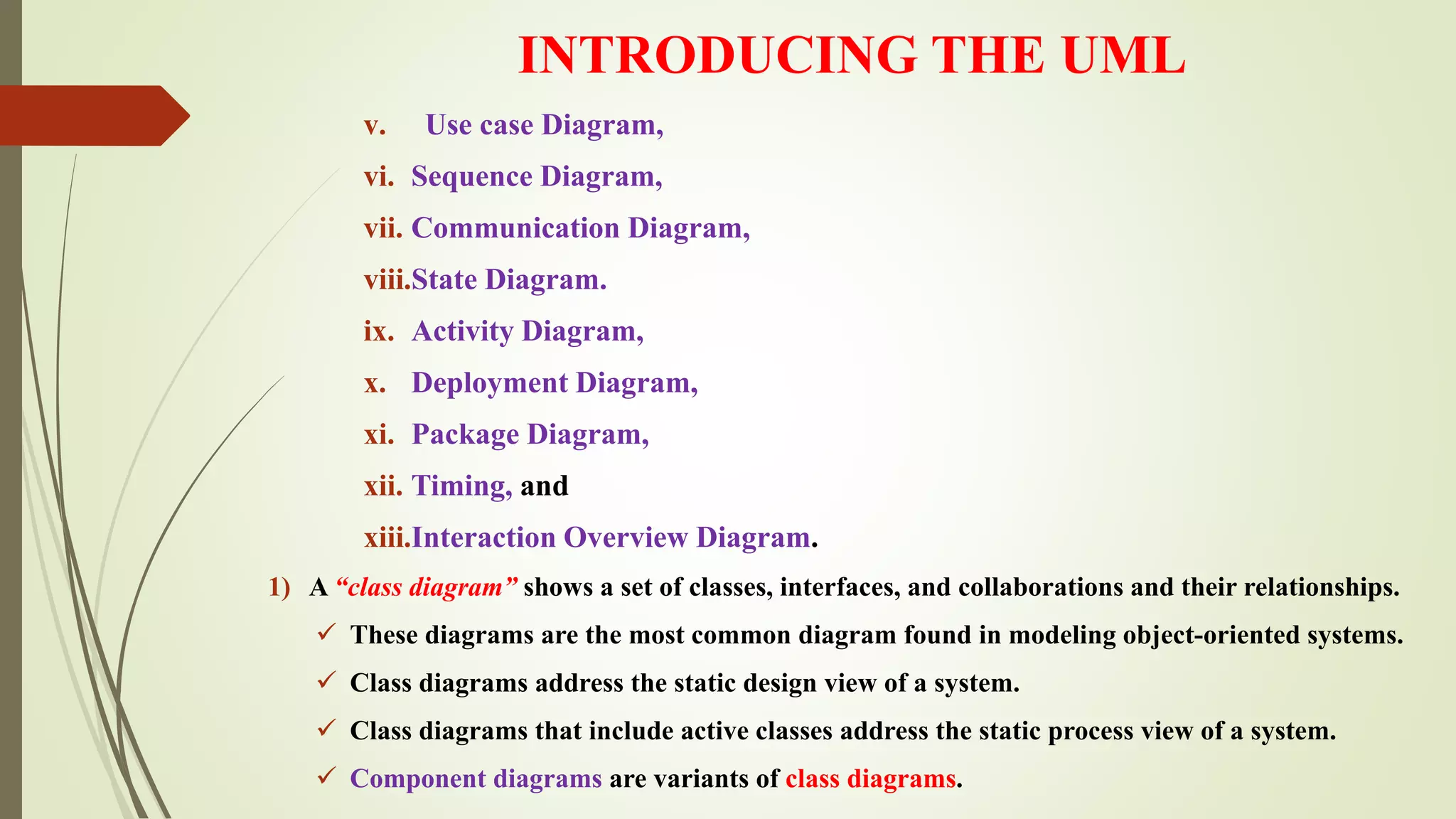 INTRODUCING THE UML
v. Use case Diagram,
vi. Sequence Diagram,
vii. Communication Diagram,
viii.State Diagram.
ix. Activity Diagram,
x. Deployment Diagram,
xi. Package Diagram,
xii. Timing, and
xiii.Interaction Overview Diagram.
1) A “class diagram” shows a set of classes, interfaces, and collaborations and their relationships.
 These diagrams are the most common diagram found in modeling object-oriented systems.
 Class diagrams address the static design view of a system.
 Class diagrams that include active classes address the static process view of a system.
 Component diagrams are variants of class diagrams.
 