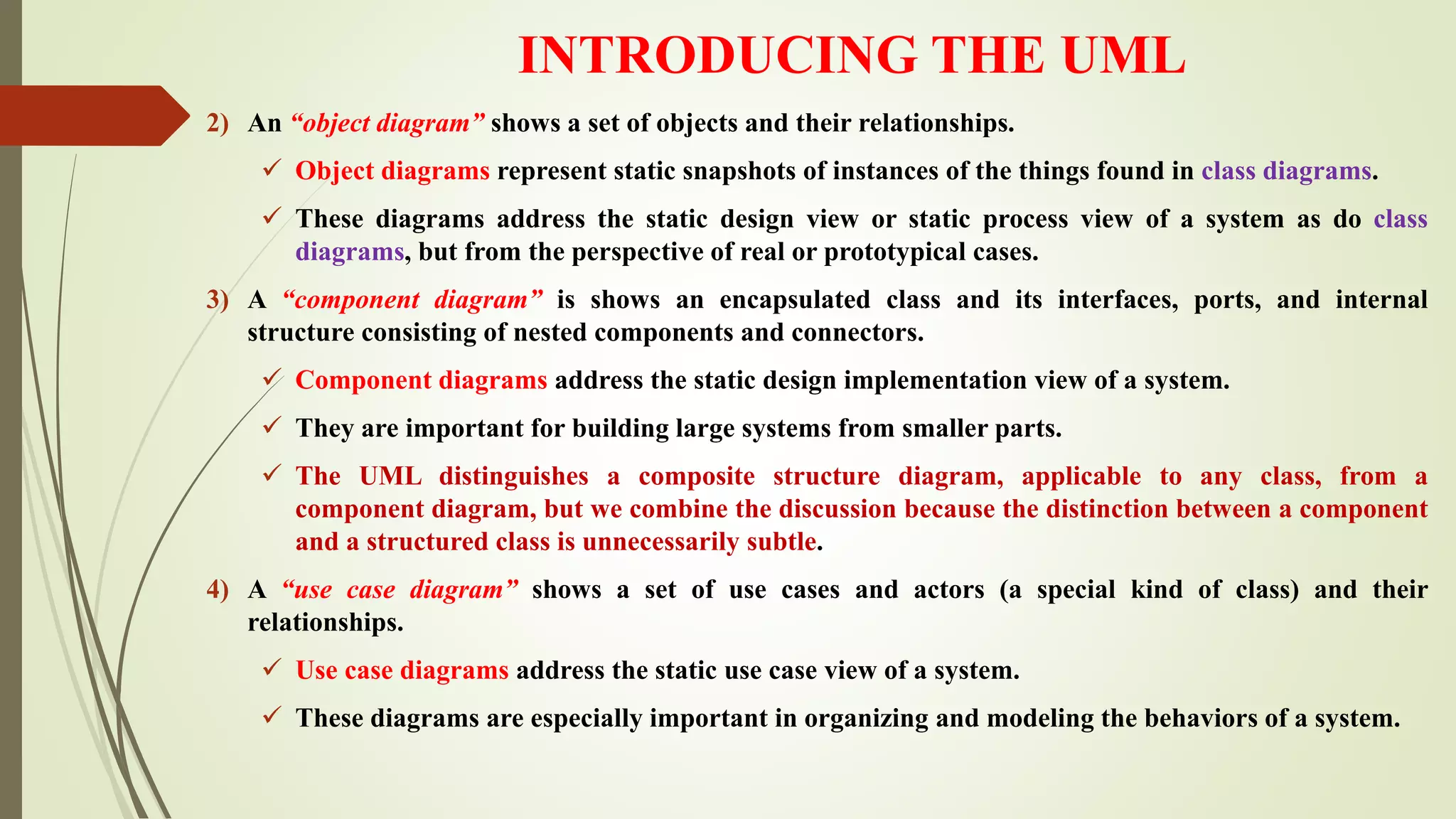 INTRODUCING THE UML
2) An “object diagram” shows a set of objects and their relationships.
 Object diagrams represent static snapshots of instances of the things found in class diagrams.
 These diagrams address the static design view or static process view of a system as do class
diagrams, but from the perspective of real or prototypical cases.
3) A “component diagram” is shows an encapsulated class and its interfaces, ports, and internal
structure consisting of nested components and connectors.
 Component diagrams address the static design implementation view of a system.
 They are important for building large systems from smaller parts.
 The UML distinguishes a composite structure diagram, applicable to any class, from a
component diagram, but we combine the discussion because the distinction between a component
and a structured class is unnecessarily subtle.
4) A “use case diagram” shows a set of use cases and actors (a special kind of class) and their
relationships.
 Use case diagrams address the static use case view of a system.
 These diagrams are especially important in organizing and modeling the behaviors of a system.
 