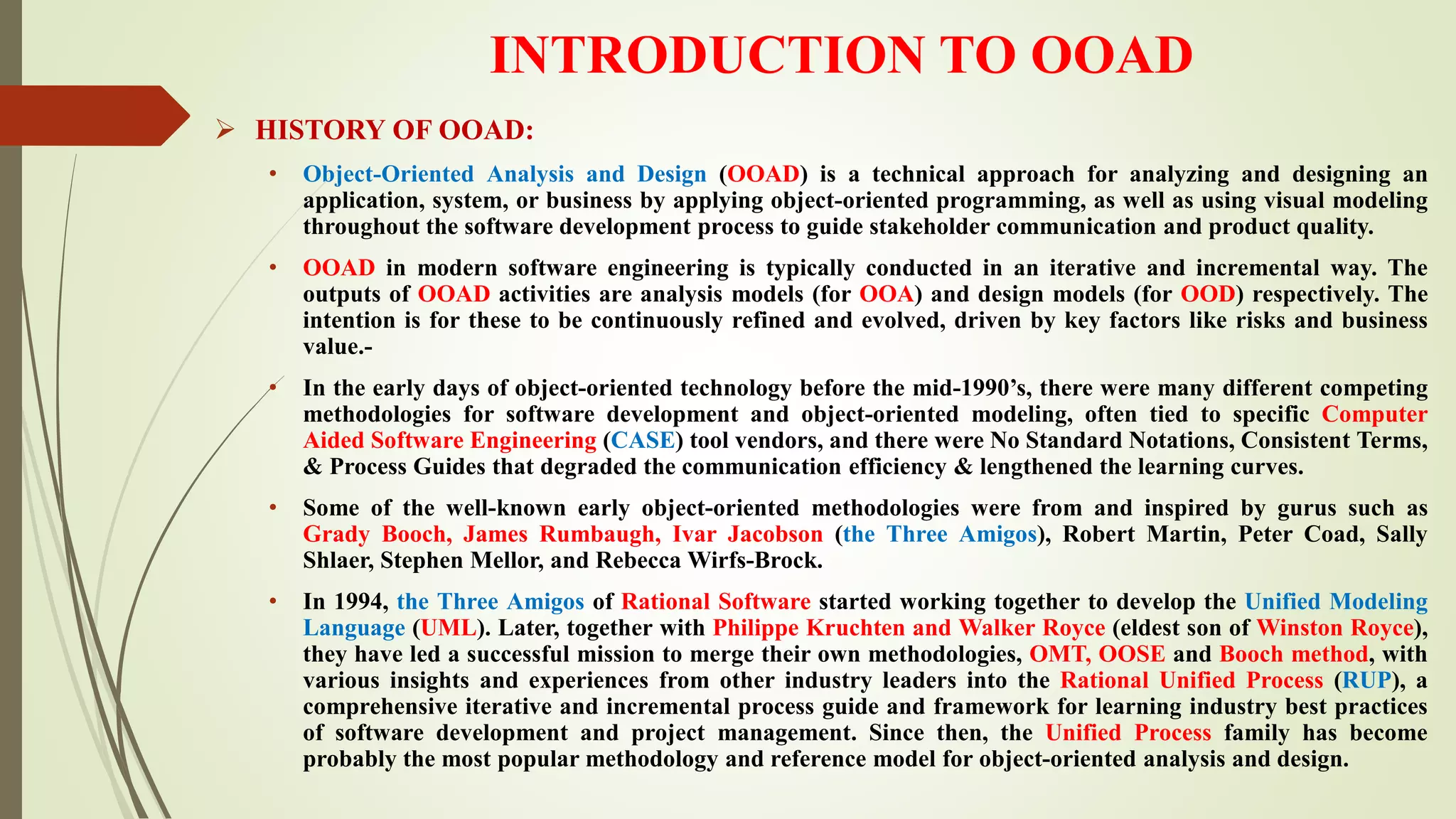 INTRODUCTION TO OOAD
 HISTORY OF OOAD:
• Object-Oriented Analysis and Design (OOAD) is a technical approach for analyzing and designing an
application, system, or business by applying object-oriented programming, as well as using visual modeling
throughout the software development process to guide stakeholder communication and product quality.
• OOAD in modern software engineering is typically conducted in an iterative and incremental way. The
outputs of OOAD activities are analysis models (for OOA) and design models (for OOD) respectively. The
intention is for these to be continuously refined and evolved, driven by key factors like risks and business
value.-
• In the early days of object-oriented technology before the mid-1990’s, there were many different competing
methodologies for software development and object-oriented modeling, often tied to specific Computer
Aided Software Engineering (CASE) tool vendors, and there were No Standard Notations, Consistent Terms,
& Process Guides that degraded the communication efficiency & lengthened the learning curves.
• Some of the well-known early object-oriented methodologies were from and inspired by gurus such as
Grady Booch, James Rumbaugh, Ivar Jacobson (the Three Amigos), Robert Martin, Peter Coad, Sally
Shlaer, Stephen Mellor, and Rebecca Wirfs-Brock.
• In 1994, the Three Amigos of Rational Software started working together to develop the Unified Modeling
Language (UML). Later, together with Philippe Kruchten and Walker Royce (eldest son of Winston Royce),
they have led a successful mission to merge their own methodologies, OMT, OOSE and Booch method, with
various insights and experiences from other industry leaders into the Rational Unified Process (RUP), a
comprehensive iterative and incremental process guide and framework for learning industry best practices
of software development and project management. Since then, the Unified Process family has become
probably the most popular methodology and reference model for object-oriented analysis and design.
 