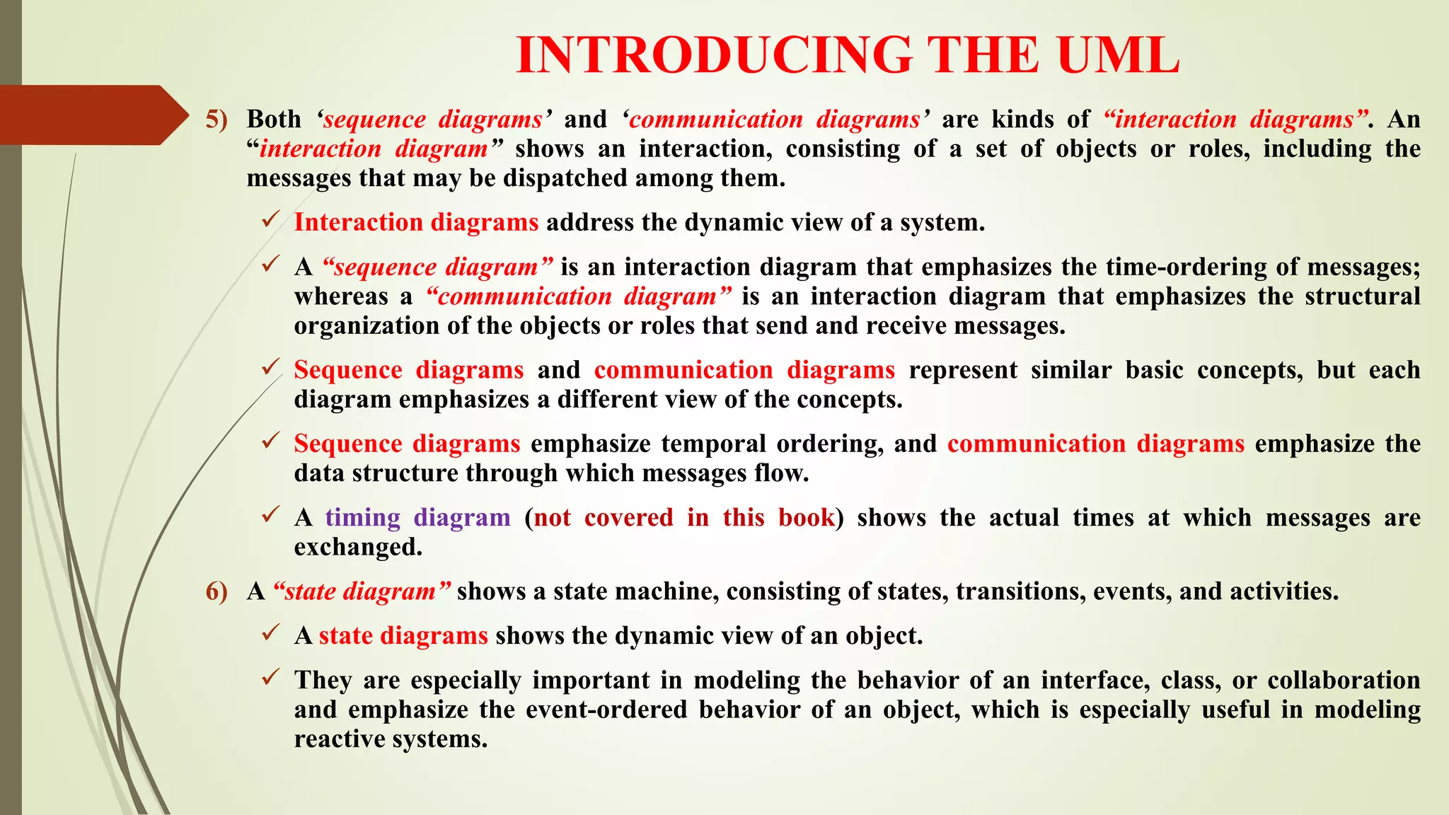 INTRODUCING THE UML
5) Both ‘sequence diagrams’ and ‘communication diagrams’ are kinds of “interaction diagrams”. An
“interaction diagram” shows an interaction, consisting of a set of objects or roles, including the
messages that may be dispatched among them.
 Interaction diagrams address the dynamic view of a system.
 A “sequence diagram” is an interaction diagram that emphasizes the time-ordering of messages;
whereas a “communication diagram” is an interaction diagram that emphasizes the structural
organization of the objects or roles that send and receive messages.
 Sequence diagrams and communication diagrams represent similar basic concepts, but each
diagram emphasizes a different view of the concepts.
 Sequence diagrams emphasize temporal ordering, and communication diagrams emphasize the
data structure through which messages flow.
 A timing diagram (not covered in this book) shows the actual times at which messages are
exchanged.
6) A “state diagram” shows a state machine, consisting of states, transitions, events, and activities.
 A state diagrams shows the dynamic view of an object.
 They are especially important in modeling the behavior of an interface, class, or collaboration
and emphasize the event-ordered behavior of an object, which is especially useful in modeling
reactive systems.
 