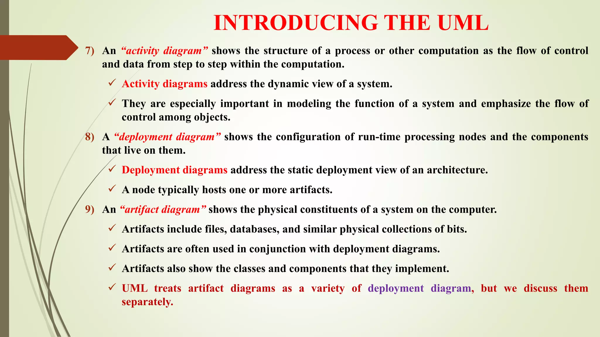 INTRODUCING THE UML
7) An “activity diagram” shows the structure of a process or other computation as the flow of control
and data from step to step within the computation.
 Activity diagrams address the dynamic view of a system.
 They are especially important in modeling the function of a system and emphasize the flow of
control among objects.
8) A “deployment diagram” shows the configuration of run-time processing nodes and the components
that live on them.
 Deployment diagrams address the static deployment view of an architecture.
 A node typically hosts one or more artifacts.
9) An “artifact diagram” shows the physical constituents of a system on the computer.
 Artifacts include files, databases, and similar physical collections of bits.
 Artifacts are often used in conjunction with deployment diagrams.
 Artifacts also show the classes and components that they implement.
 UML treats artifact diagrams as a variety of deployment diagram, but we discuss them
separately.
 