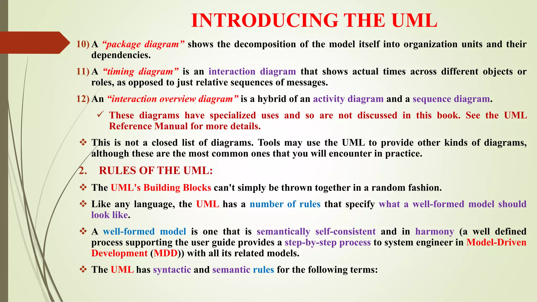 INTRODUCING THE UML
10) A “package diagram” shows the decomposition of the model itself into organization units and their
dependencies.
11) A “timing diagram” is an interaction diagram that shows actual times across different objects or
roles, as opposed to just relative sequences of messages.
12) An “interaction overview diagram” is a hybrid of an activity diagram and a sequence diagram.
 These diagrams have specialized uses and so are not discussed in this book. See the UML
Reference Manual for more details.
 This is not a closed list of diagrams. Tools may use the UML to provide other kinds of diagrams,
although these are the most common ones that you will encounter in practice.
2. RULES OF THE UML:
 The UML's Building Blocks can't simply be thrown together in a random fashion.
 Like any language, the UML has a number of rules that specify what a well-formed model should
look like.
 A well-formed model is one that is semantically self-consistent and in harmony (a well defined
process supporting the user guide provides a step-by-step process to system engineer in Model-Driven
Development (MDD)) with all its related models.
 The UML has syntactic and semantic rules for the following terms:
 