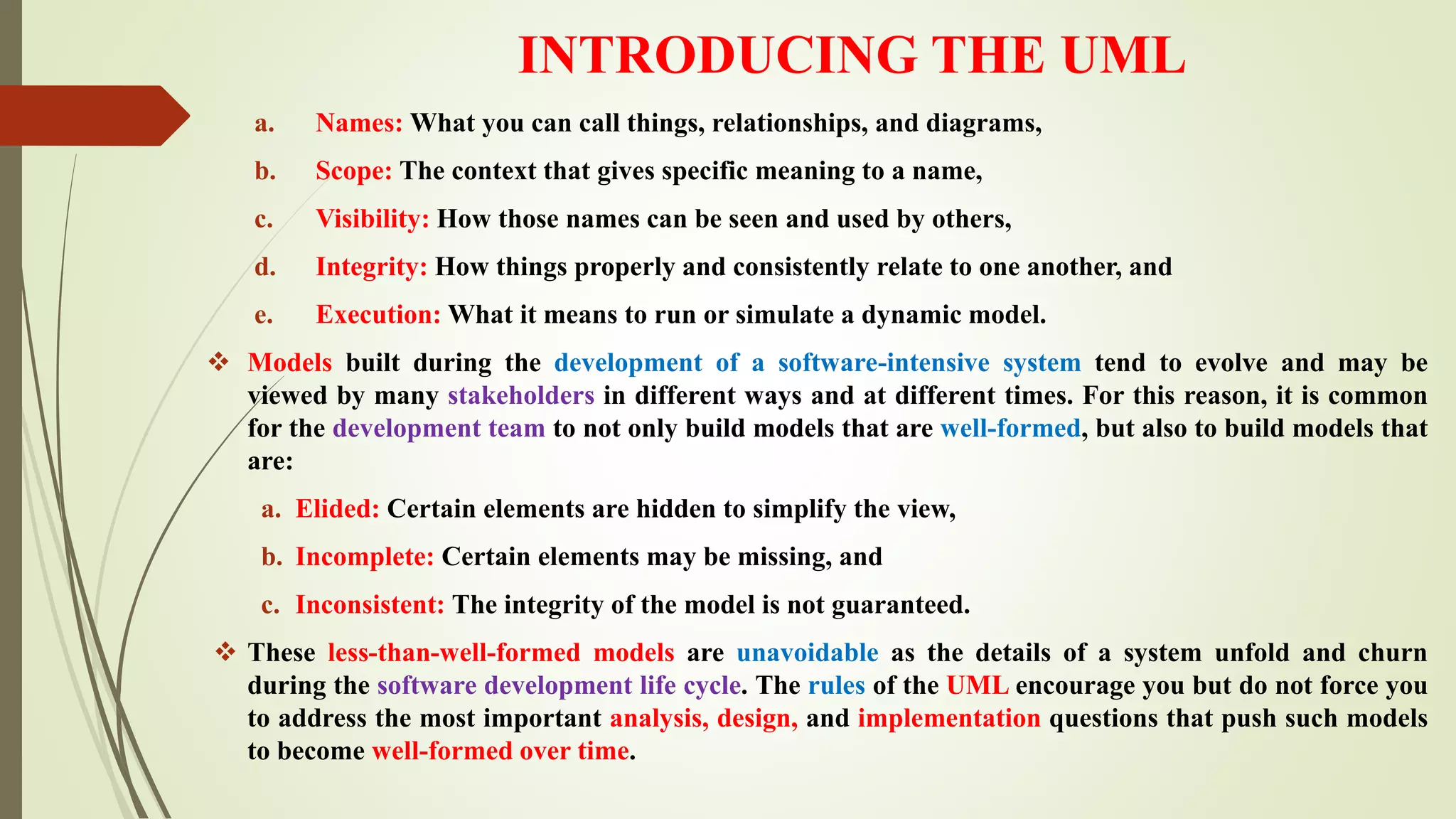 INTRODUCING THE UML
a. Names: What you can call things, relationships, and diagrams,
b. Scope: The context that gives specific meaning to a name,
c. Visibility: How those names can be seen and used by others,
d. Integrity: How things properly and consistently relate to one another, and
e. Execution: What it means to run or simulate a dynamic model.
 Models built during the development of a software-intensive system tend to evolve and may be
viewed by many stakeholders in different ways and at different times. For this reason, it is common
for the development team to not only build models that are well-formed, but also to build models that
are:
a. Elided: Certain elements are hidden to simplify the view,
b. Incomplete: Certain elements may be missing, and
c. Inconsistent: The integrity of the model is not guaranteed.
 These less-than-well-formed models are unavoidable as the details of a system unfold and churn
during the software development life cycle. The rules of the UML encourage you but do not force you
to address the most important analysis, design, and implementation questions that push such models
to become well-formed over time.
 