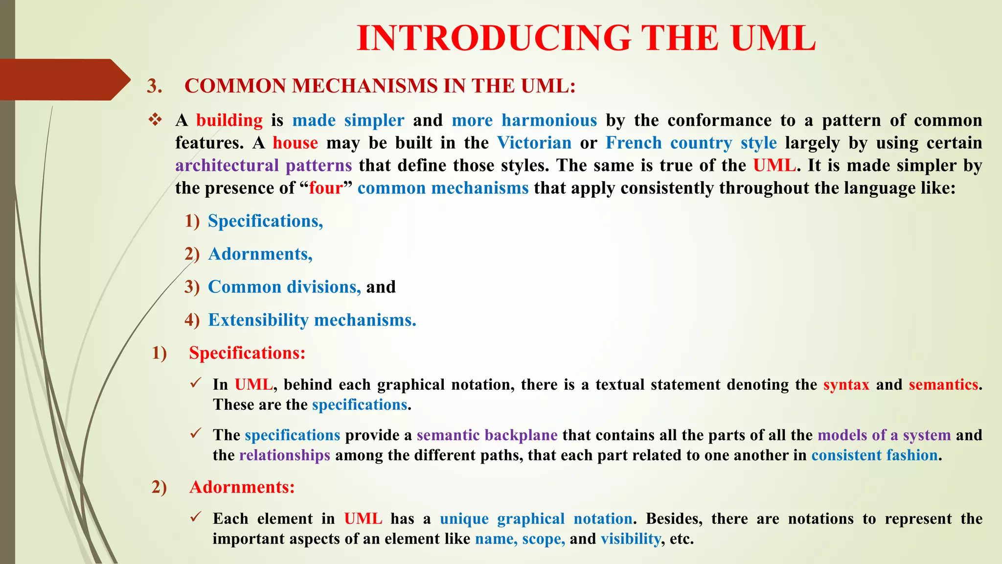 INTRODUCING THE UML
3. COMMON MECHANISMS IN THE UML:
 A building is made simpler and more harmonious by the conformance to a pattern of common
features. A house may be built in the Victorian or French country style largely by using certain
architectural patterns that define those styles. The same is true of the UML. It is made simpler by
the presence of “four” common mechanisms that apply consistently throughout the language like:
1) Specifications,
2) Adornments,
3) Common divisions, and
4) Extensibility mechanisms.
1) Specifications:
 In UML, behind each graphical notation, there is a textual statement denoting the syntax and semantics.
These are the specifications.
 The specifications provide a semantic backplane that contains all the parts of all the models of a system and
the relationships among the different paths, that each part related to one another in consistent fashion.
2) Adornments:
 Each element in UML has a unique graphical notation. Besides, there are notations to represent the
important aspects of an element like name, scope, and visibility, etc.
 