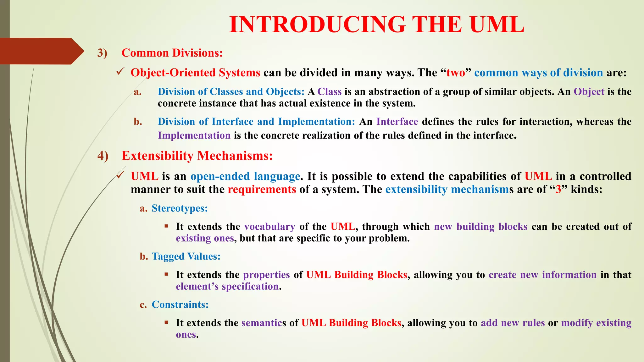 INTRODUCING THE UML
3) Common Divisions:
 Object-Oriented Systems can be divided in many ways. The “two” common ways of division are:
a. Division of Classes and Objects: A Class is an abstraction of a group of similar objects. An Object is the
concrete instance that has actual existence in the system.
b. Division of Interface and Implementation: An Interface defines the rules for interaction, whereas the
Implementation is the concrete realization of the rules defined in the interface.
4) Extensibility Mechanisms:
 UML is an open-ended language. It is possible to extend the capabilities of UML in a controlled
manner to suit the requirements of a system. The extensibility mechanisms are of “3” kinds:
a. Stereotypes:
 It extends the vocabulary of the UML, through which new building blocks can be created out of
existing ones, but that are specific to your problem.
b. Tagged Values:
 It extends the properties of UML Building Blocks, allowing you to create new information in that
element’s specification.
c. Constraints:
 It extends the semantics of UML Building Blocks, allowing you to add new rules or modify existing
ones.
 