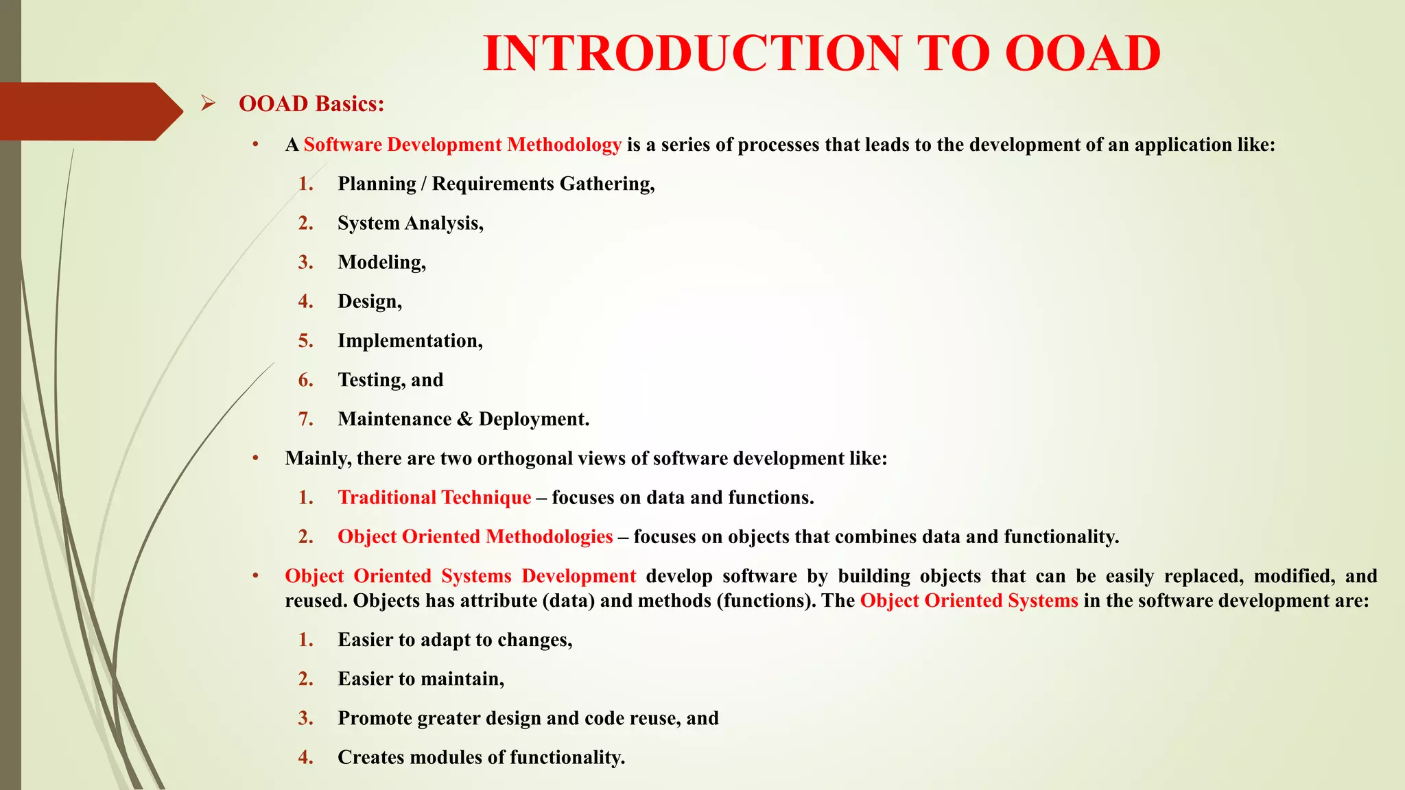 INTRODUCTION TO OOAD
 OOAD Basics:
• A Software Development Methodology is a series of processes that leads to the development of an application like:
1. Planning / Requirements Gathering,
2. System Analysis,
3. Modeling,
4. Design,
5. Implementation,
6. Testing, and
7. Maintenance & Deployment.
• Mainly, there are two orthogonal views of software development like:
1. Traditional Technique – focuses on data and functions.
2. Object Oriented Methodologies – focuses on objects that combines data and functionality.
• Object Oriented Systems Development develop software by building objects that can be easily replaced, modified, and
reused. Objects has attribute (data) and methods (functions). The Object Oriented Systems in the software development are:
1. Easier to adapt to changes,
2. Easier to maintain,
3. Promote greater design and code reuse, and
4. Creates modules of functionality.
 