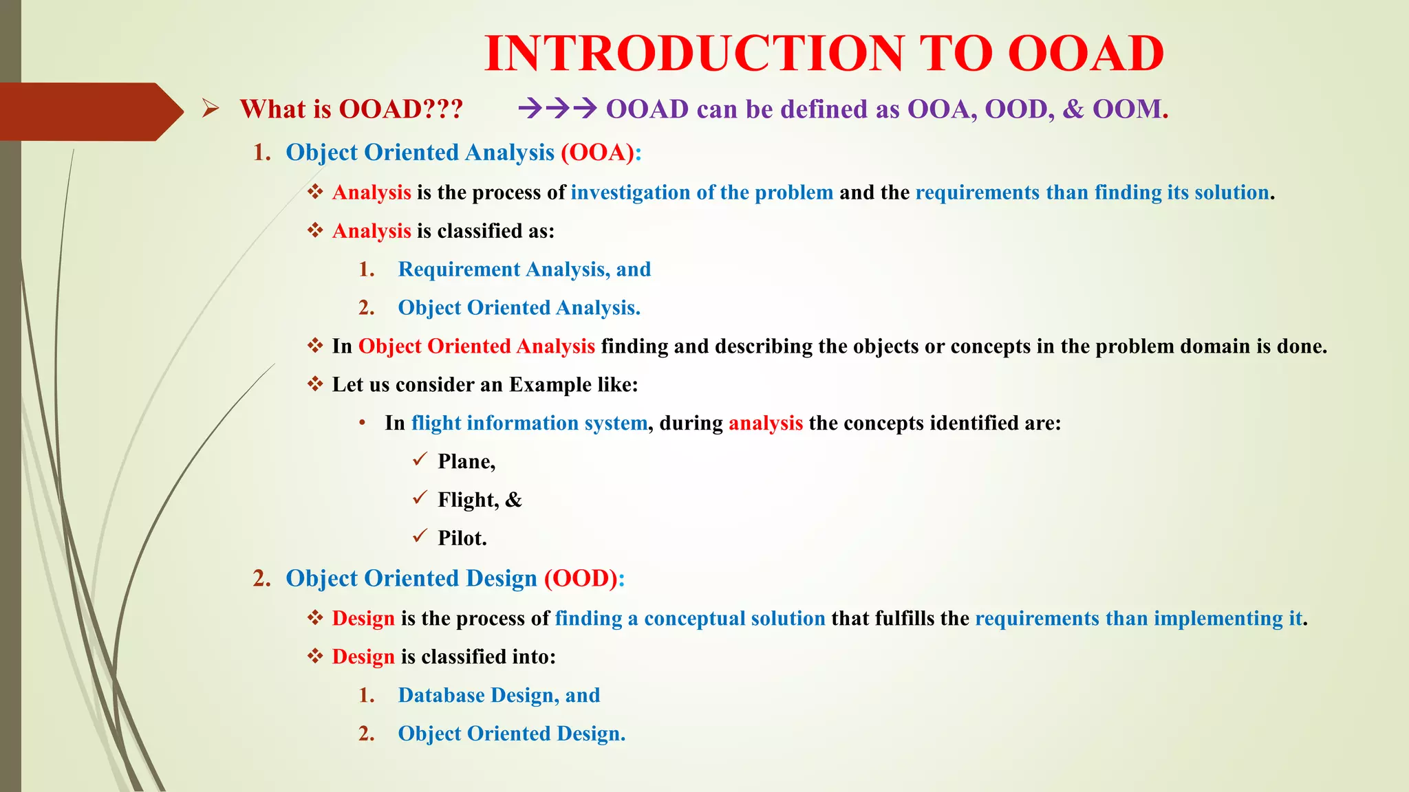 INTRODUCTION TO OOAD
 What is OOAD???  OOAD can be defined as OOA, OOD, & OOM.
1. Object Oriented Analysis (OOA):
 Analysis is the process of investigation of the problem and the requirements than finding its solution.
 Analysis is classified as:
1. Requirement Analysis, and
2. Object Oriented Analysis.
 In Object Oriented Analysis finding and describing the objects or concepts in the problem domain is done.
 Let us consider an Example like:
• In flight information system, during analysis the concepts identified are:
 Plane,
 Flight, &
 Pilot.
2. Object Oriented Design (OOD):
 Design is the process of finding a conceptual solution that fulfills the requirements than implementing it.
 Design is classified into:
1. Database Design, and
2. Object Oriented Design.
 