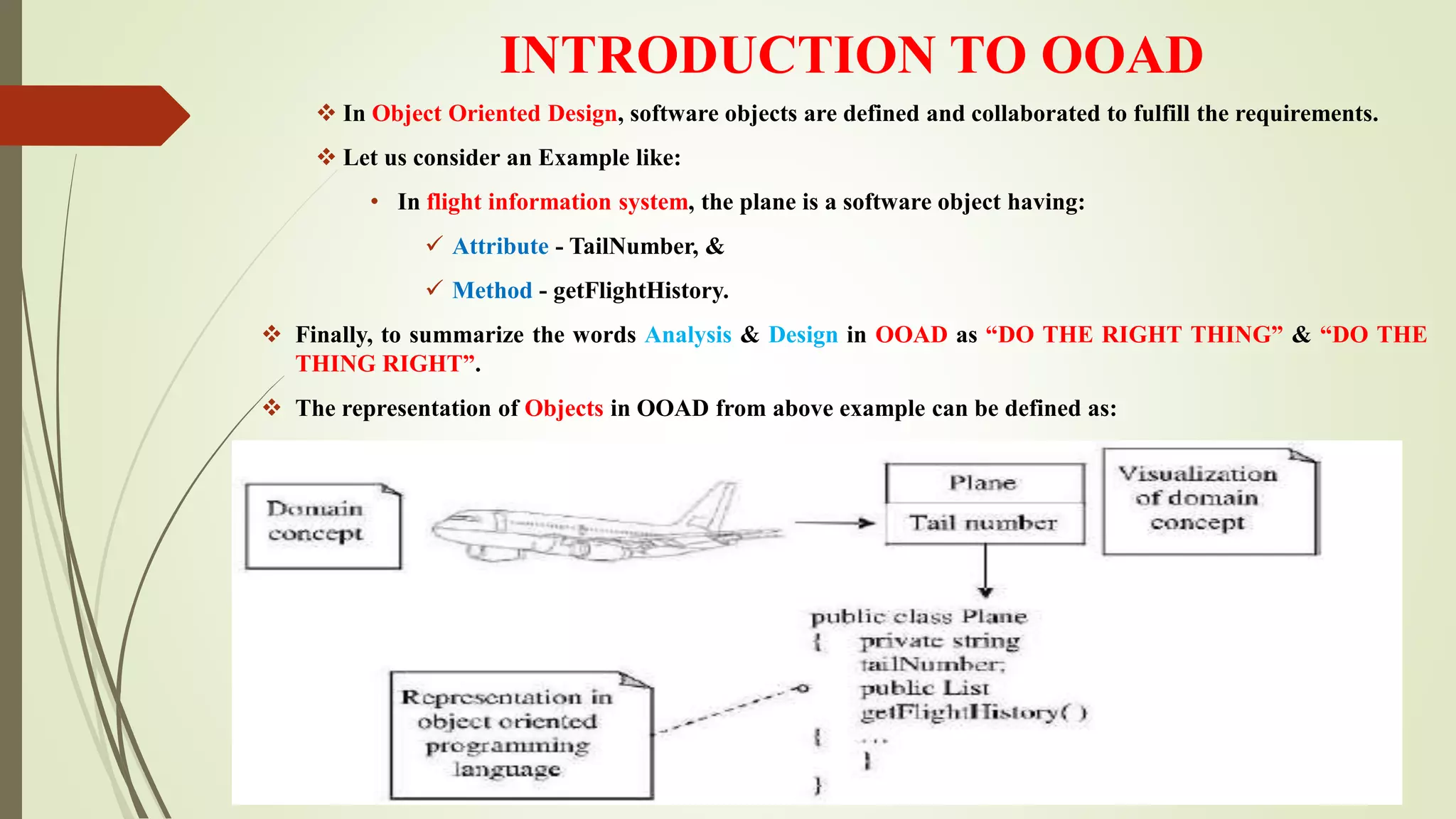 INTRODUCTION TO OOAD
 In Object Oriented Design, software objects are defined and collaborated to fulfill the requirements.
 Let us consider an Example like:
• In flight information system, the plane is a software object having:
 Attribute - TailNumber, &
 Method - getFlightHistory.
 Finally, to summarize the words Analysis & Design in OOAD as “DO THE RIGHT THING” & “DO THE
THING RIGHT”.
 The representation of Objects in OOAD from above example can be defined as:
 
