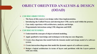 OBJECT OREINTED ANALYSIS & DESIGN
(OOAD)
 COURSE OBJECTIVES:
 The focus of this course is on design rather than implementation.
 Introducing the Unified Process and showing how UML can be used within the process.
 Case study experience with architecture, analysis, and design.
 Programmatic interactions using UML diagrams and OOP.
 COURSE OUTCOMES:
 Understand the concepts of object-oriented modeling.
 Apply qualitative knowledge and techniques to develop use case diagrams.
 Create class diagrams that model both the domain model and design model of a software
system.
 Create interaction diagrams that model the dynamic aspects of a software system.
 Design a logical architecture in terms of layers and partitions with the Layers pattern
with case study.
 