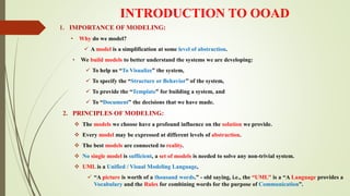 INTRODUCTION TO OOAD
1. IMPORTANCE OF MODELING:
• Why do we model?
 A model is a simplification at some level of abstraction.
• We build models to better understand the systems we are developing:
 To help us “To Visualize” the system,
 To specify the “Structure or Behavior” of the system,
 To provide the “Template” for building a system, and
 To “Document” the decisions that we have made.
2. PRINCIPLES OF MODELING:
 The models we choose have a profound influence on the solution we provide.
 Every model may be expressed at different levels of abstraction.
 The best models are connected to reality.
 No single model is sufficient, a set of models is needed to solve any non-trivial system.
 UML is a Unified / Visual Modeling Language,
 “A picture is worth of a thousand words.” - old saying, i.e., the “UML” is a “A Language provides a
Vocabulary and the Rules for combining words for the purpose of Communication”.
 
