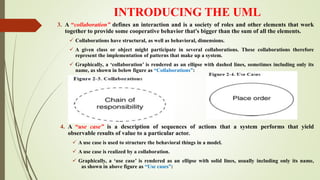 INTRODUCING THE UML
3. A “collaboration” defines an interaction and is a society of roles and other elements that work
together to provide some cooperative behavior that's bigger than the sum of all the elements.
 Collaborations have structural, as well as behavioral, dimensions.
 A given class or object might participate in several collaborations. These collaborations therefore
represent the implementation of patterns that make up a system.
 Graphically, a ‘collaboration’ is rendered as an ellipse with dashed lines, sometimes including only its
name, as shown in below figure as “Collaborations”:
4. A “use case” is a description of sequences of actions that a system performs that yield
observable results of value to a particular actor.
 A use case is used to structure the behavioral things in a model.
 A use case is realized by a collaboration.
 Graphically, a ‘use case’ is rendered as an ellipse with solid lines, usually including only its name,
as shown in above figure as “Use cases”:
 