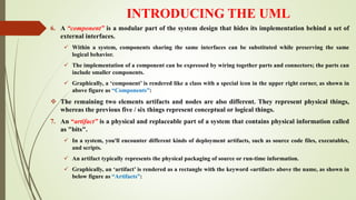 INTRODUCING THE UML
6. A “component” is a modular part of the system design that hides its implementation behind a set of
external interfaces.
 Within a system, components sharing the same interfaces can be substituted while preserving the same
logical behavior.
 The implementation of a component can be expressed by wiring together parts and connectors; the parts can
include smaller components.
 Graphically, a ‘component’ is rendered like a class with a special icon in the upper right corner, as shown in
above figure as “Components”:
 The remaining two elements artifacts and nodes are also different. They represent physical things,
whereas the previous five / six things represent conceptual or logical things.
7. An “artifact” is a physical and replaceable part of a system that contains physical information called
as "bits".
 In a system, you'll encounter different kinds of deployment artifacts, such as source code files, executables,
and scripts.
 An artifact typically represents the physical packaging of source or run-time information.
 Graphically, an ‘artifact’ is rendered as a rectangle with the keyword «artifact» above the name, as shown in
below figure as “Artifacts”:
 