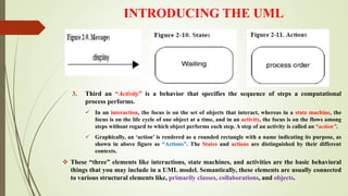 INTRODUCING THE UML
3. Third an “Activity” is a behavior that specifies the sequence of steps a computational
process performs.
 In an interaction, the focus is on the set of objects that interact, whereas in a state machine, the
focus is on the life cycle of one object at a time, and in an activity, the focus is on the flows among
steps without regard to which object performs each step. A step of an activity is called an “action”.
 Graphically, an ‘action’ is rendered as a rounded rectangle with a name indicating its purpose, as
shown in above figure as “Actions”. The States and actions are distinguished by their different
contexts.
 These “three” elements like interactions, state machines, and activities are the basic behavioral
things that you may include in a UML model. Semantically, these elements are usually connected
to various structural elements like, primarily classes, collaborations, and objects.
 