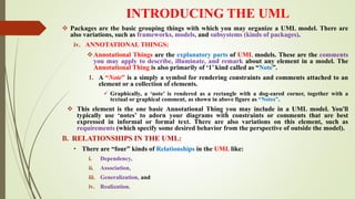 INTRODUCING THE UML
 Packages are the basic grouping things with which you may organize a UML model. There are
also variations, such as frameworks, models, and subsystems (kinds of packages).
iv. ANNOTATIONAL THINGS:
Annotational Things are the explanatory parts of UML models. These are the comments
you may apply to describe, illuminate, and remark about any element in a model. The
Annotational Thing is also primarily of ‘1’ kind called as “Note”.
1. A “Note” is a simply a symbol for rendering constraints and comments attached to an
element or a collection of elements.
 Graphically, a ‘note’ is rendered as a rectangle with a dog-eared corner, together with a
textual or graphical comment, as shown in above figure as “Notes”.
 This element is the one basic Annotational Thing you may include in a UML model. You'll
typically use ‘notes’ to adorn your diagrams with constraints or comments that are best
expressed in informal or formal text. There are also variations on this element, such as
requirements (which specify some desired behavior from the perspective of outside the model).
B. RELATIONSHIPS IN THE UML:
• There are “four” kinds of Relationships in the UML like:
i. Dependency,
ii. Association,
iii. Generalization, and
iv. Realization.
 