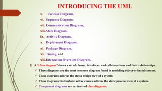 INTRODUCING THE UML
v. Use case Diagram,
vi. Sequence Diagram,
vii. Communication Diagram,
viii.State Diagram.
ix. Activity Diagram,
x. Deployment Diagram,
xi. Package Diagram,
xii. Timing, and
xiii.Interaction Overview Diagram.
1) A “class diagram” shows a set of classes, interfaces, and collaborations and their relationships.
 These diagrams are the most common diagram found in modeling object-oriented systems.
 Class diagrams address the static design view of a system.
 Class diagrams that include active classes address the static process view of a system.
 Component diagrams are variants of class diagrams.
 