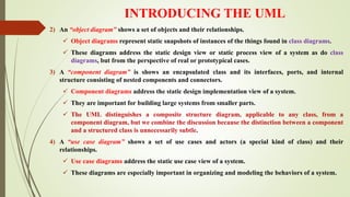 INTRODUCING THE UML
2) An “object diagram” shows a set of objects and their relationships.
 Object diagrams represent static snapshots of instances of the things found in class diagrams.
 These diagrams address the static design view or static process view of a system as do class
diagrams, but from the perspective of real or prototypical cases.
3) A “component diagram” is shows an encapsulated class and its interfaces, ports, and internal
structure consisting of nested components and connectors.
 Component diagrams address the static design implementation view of a system.
 They are important for building large systems from smaller parts.
 The UML distinguishes a composite structure diagram, applicable to any class, from a
component diagram, but we combine the discussion because the distinction between a component
and a structured class is unnecessarily subtle.
4) A “use case diagram” shows a set of use cases and actors (a special kind of class) and their
relationships.
 Use case diagrams address the static use case view of a system.
 These diagrams are especially important in organizing and modeling the behaviors of a system.
 