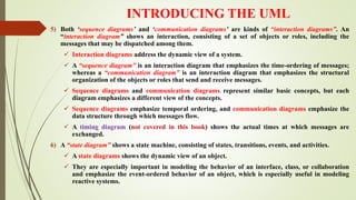 INTRODUCING THE UML
5) Both ‘sequence diagrams’ and ‘communication diagrams’ are kinds of “interaction diagrams”. An
“interaction diagram” shows an interaction, consisting of a set of objects or roles, including the
messages that may be dispatched among them.
 Interaction diagrams address the dynamic view of a system.
 A “sequence diagram” is an interaction diagram that emphasizes the time-ordering of messages;
whereas a “communication diagram” is an interaction diagram that emphasizes the structural
organization of the objects or roles that send and receive messages.
 Sequence diagrams and communication diagrams represent similar basic concepts, but each
diagram emphasizes a different view of the concepts.
 Sequence diagrams emphasize temporal ordering, and communication diagrams emphasize the
data structure through which messages flow.
 A timing diagram (not covered in this book) shows the actual times at which messages are
exchanged.
6) A “state diagram” shows a state machine, consisting of states, transitions, events, and activities.
 A state diagrams shows the dynamic view of an object.
 They are especially important in modeling the behavior of an interface, class, or collaboration
and emphasize the event-ordered behavior of an object, which is especially useful in modeling
reactive systems.
 