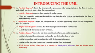 INTRODUCING THE UML
7) An “activity diagram” shows the structure of a process or other computation as the flow of control
and data from step to step within the computation.
 Activity diagrams address the dynamic view of a system.
 They are especially important in modeling the function of a system and emphasize the flow of
control among objects.
8) A “deployment diagram” shows the configuration of run-time processing nodes and the components
that live on them.
 Deployment diagrams address the static deployment view of an architecture.
 A node typically hosts one or more artifacts.
9) An “artifact diagram” shows the physical constituents of a system on the computer.
 Artifacts include files, databases, and similar physical collections of bits.
 Artifacts are often used in conjunction with deployment diagrams.
 Artifacts also show the classes and components that they implement.
 UML treats artifact diagrams as a variety of deployment diagram, but we discuss them
separately.
 