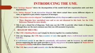INTRODUCING THE UML
10) A “package diagram” shows the decomposition of the model itself into organization units and their
dependencies.
11) A “timing diagram” is an interaction diagram that shows actual times across different objects or
roles, as opposed to just relative sequences of messages.
12) An “interaction overview diagram” is a hybrid of an activity diagram and a sequence diagram.
 These diagrams have specialized uses and so are not discussed in this book. See the UML
Reference Manual for more details.
 This is not a closed list of diagrams. Tools may use the UML to provide other kinds of diagrams,
although these are the most common ones that you will encounter in practice.
2. RULES OF THE UML:
 The UML's Building Blocks can't simply be thrown together in a random fashion.
 Like any language, the UML has a number of rules that specify what a well-formed model should
look like.
 A well-formed model is one that is semantically self-consistent and in harmony (a well defined
process supporting the user guide provides a step-by-step process to system engineer in Model-Driven
Development (MDD)) with all its related models.
 The UML has syntactic and semantic rules for the following terms:
 