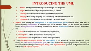 INTRODUCING THE UML
a. Names: What you can call things, relationships, and diagrams,
b. Scope: The context that gives specific meaning to a name,
c. Visibility: How those names can be seen and used by others,
d. Integrity: How things properly and consistently relate to one another, and
e. Execution: What it means to run or simulate a dynamic model.
 Models built during the development of a software-intensive system tend to evolve and may be
viewed by many stakeholders in different ways and at different times. For this reason, it is common
for the development team to not only build models that are well-formed, but also to build models that
are:
a. Elided: Certain elements are hidden to simplify the view,
b. Incomplete: Certain elements may be missing, and
c. Inconsistent: The integrity of the model is not guaranteed.
 These less-than-well-formed models are unavoidable as the details of a system unfold and churn
during the software development life cycle. The rules of the UML encourage you but do not force you
to address the most important analysis, design, and implementation questions that push such models
to become well-formed over time.
 