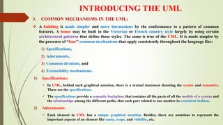 INTRODUCING THE UML
3. COMMON MECHANISMS IN THE UML:
 A building is made simpler and more harmonious by the conformance to a pattern of common
features. A house may be built in the Victorian or French country style largely by using certain
architectural patterns that define those styles. The same is true of the UML. It is made simpler by
the presence of “four” common mechanisms that apply consistently throughout the language like:
1) Specifications,
2) Adornments,
3) Common divisions, and
4) Extensibility mechanisms.
1) Specifications:
 In UML, behind each graphical notation, there is a textual statement denoting the syntax and semantics.
These are the specifications.
 The specifications provide a semantic backplane that contains all the parts of all the models of a system and
the relationships among the different paths, that each part related to one another in consistent fashion.
2) Adornments:
 Each element in UML has a unique graphical notation. Besides, there are notations to represent the
important aspects of an element like name, scope, and visibility, etc.
 
