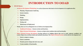 INTRODUCTION TO OOAD
 OOAD Basics:
• A Software Development Methodology is a series of processes that leads to the development of an application like:
1. Planning / Requirements Gathering,
2. System Analysis,
3. Modeling,
4. Design,
5. Implementation,
6. Testing, and
7. Maintenance & Deployment.
• Mainly, there are two orthogonal views of software development like:
1. Traditional Technique – focuses on data and functions.
2. Object Oriented Methodologies – focuses on objects that combines data and functionality.
• Object Oriented Systems Development develop software by building objects that can be easily replaced, modified, and
reused. Objects has attribute (data) and methods (functions). The Object Oriented Systems in the software development are:
1. Easier to adapt to changes,
2. Easier to maintain,
3. Promote greater design and code reuse, and
4. Creates modules of functionality.
 