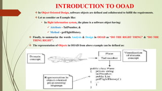 INTRODUCTION TO OOAD
 In Object Oriented Design, software objects are defined and collaborated to fulfill the requirements.
 Let us consider an Example like:
• In flight information system, the plane is a software object having:
 Attribute - TailNumber, &
 Method - getFlightHistory.
 Finally, to summarize the words Analysis & Design in OOAD as “DO THE RIGHT THING” & “DO THE
THING RIGHT”.
 The representation of Objects in OOAD from above example can be defined as:
 