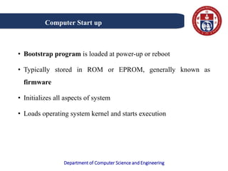 Department of Computer Science and Engineering
• Bootstrap program is loaded at power-up or reboot
• Typically stored in ROM or EPROM, generally known as
firmware
• Initializes all aspects of system
• Loads operating system kernel and starts execution
Computer Start up
 