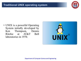 Department of Computer Science and Engineering
• UNIX is a powerful Operating
System initially developed by
Ken Thompson, Dennis
Ritchie at AT&T Bell
laboratories in 1970.
 
