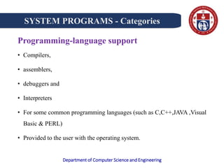 Department of Computer Science and Engineering
Programming-language support
• Compilers,
• assemblers,
• debuggers and
• Interpreters
• For some common programming languages (such as C,C++,JAVA ,Visual
Basic & PERL)
• Provided to the user with the operating system.
SYSTEM PROGRAMS - Categories
 