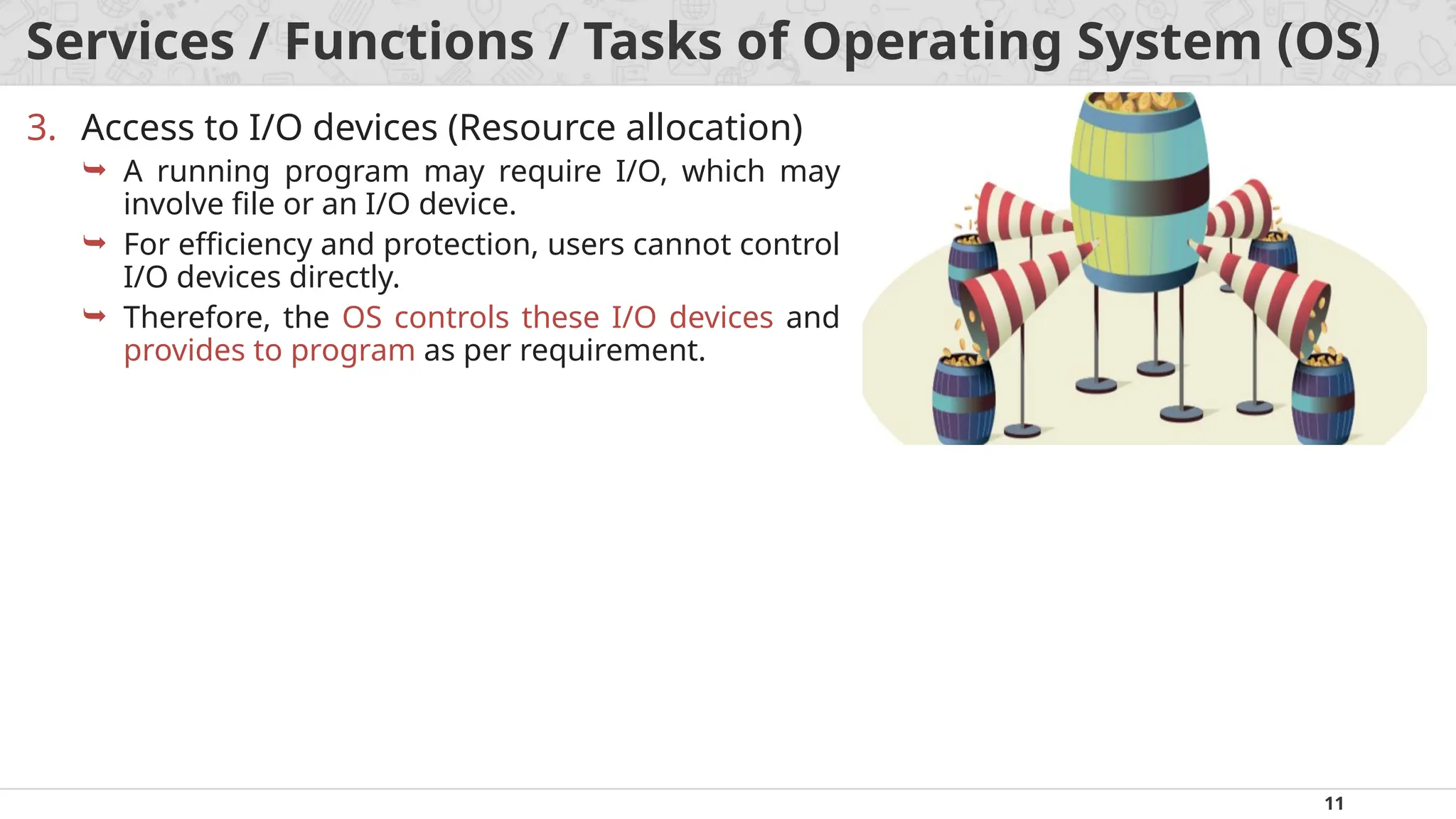 11
Services / Functions / Tasks of Operating System (OS)
3. Access to I/O devices (Resource allocation)
 A running program may require I/O, which may
involve file or an I/O device.
 For efficiency and protection, users cannot control
I/O devices directly.
 Therefore, the OS controls these I/O devices and
provides to program as per requirement.
 