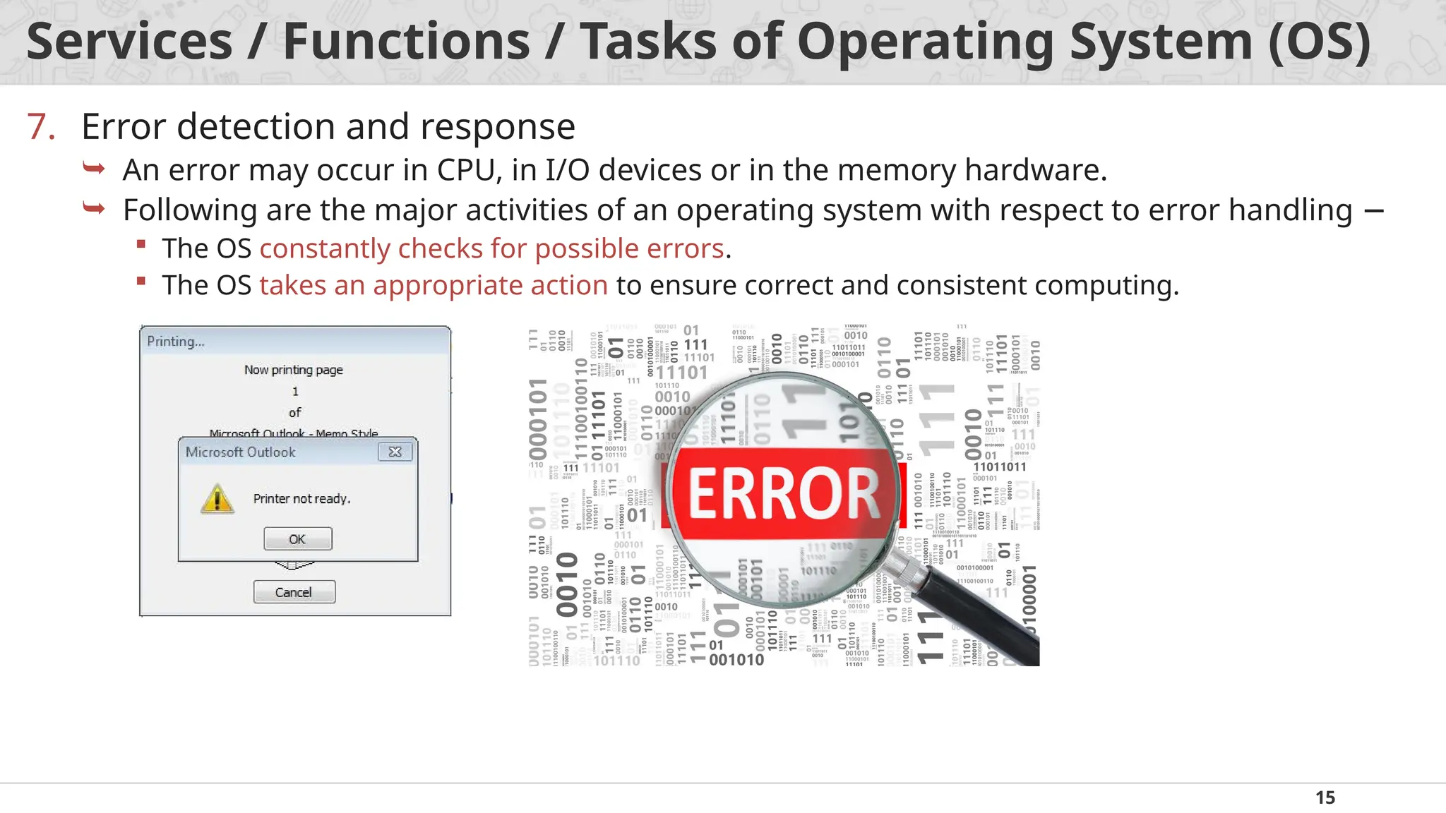 15
Services / Functions / Tasks of Operating System (OS)
7. Error detection and response
 An error may occur in CPU, in I/O devices or in the memory hardware.
 Following are the major activities of an operating system with respect to error handling −
 The OS constantly checks for possible errors.
 The OS takes an appropriate action to ensure correct and consistent computing.
 